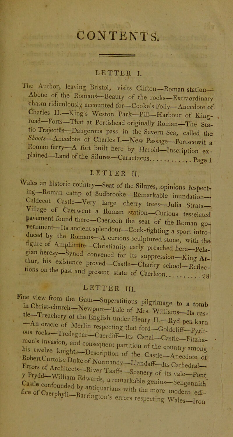 CONTENTS. ' LETTER r. . I The Author, leaving Bristol, visits Clifton—Roman station— Abone of the Romans—Beauty of the rocks—Extraordinary chasm ridiculously accounted for—Cooke’s Folly—Anecdote of Charles II.—King’s Weston Park—Pill—Harbour of King- road Forts—That at Portishead originally Roman—The Sta- tio Trajectus—Dangerous pass in the Severn Sea, called the .S//00/.S—Anecdote of Charles L—New Passage—Portscewit a .Roman ferry—A fort built here by Harold—Inscription ex- plained—Land of the Silures—Caractacus Pa<re i LETTER II. Wales an historic country-Seat of the Silures, .opinions fe.spect- mg Roman catnp of Sudbrooke—Remarkable inundation— Ca decot Castle—Very large cherry trees—Julia Strata— illage of Caerwent a Roman station—Curious tesselated pavement found there—Caerleoh the seat of the Roman vernment-Its ancient splendour-Cock-fighting a sport intro^ duced by the Romans-A curious sculptured stone, with thel figure of Amphitrite-Christianity early preached h;re-PelaJ gian heresy—Synod convened for its suppression—Kina- Ar- thur, Ins existence proved-Castle-Charity school-Reflec- tions on the past and present state of Caerleon 28 letter III. of Mrs. Williams-Its cas- y Prydd-William a ^'‘^^‘—Sceneiy of its vale-Pont Casrla confounded bv am ’ gonms-Sengennith' fice of CaerphylilBarrinno'” P y airiMgton s errors respecting Wales—Iron