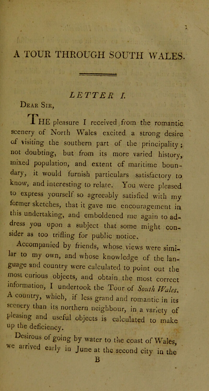 A TOUR THROUGH SOUTH WALES. LETTER I. Dear Sir, The pleasure I received from the romantic scenery of North Wales excited a strong desire of visiting the southern part of the principality; not doubting, but from its more varied history, mixed population, and extent of maritime boun- dary, it would furnish particulars satisfactory to know, and interesting to relate. You were pleased to express yourself so agreeably satisfied with my former sketches, that it gave me encouragement in this undertaking, and emboldened me again to ad- dress you upon a subject that some might con- sider as too trifling for public notice. Accompanied by fi-iends, whose views were simi- lar to my own, and whose knowledge of the lan- guage and country were calculated to point out the most curious objects, and obtain, the most correct information, I undertook the Tour of South Wales. A country, which, if less grand and romantic in its scenery than its northern neighbour, in a variety of pleasing and useful objects is calculated to make np the deficiency. Desirous of going by water to the coast of Wales, e arrived early in June at the second city in the B