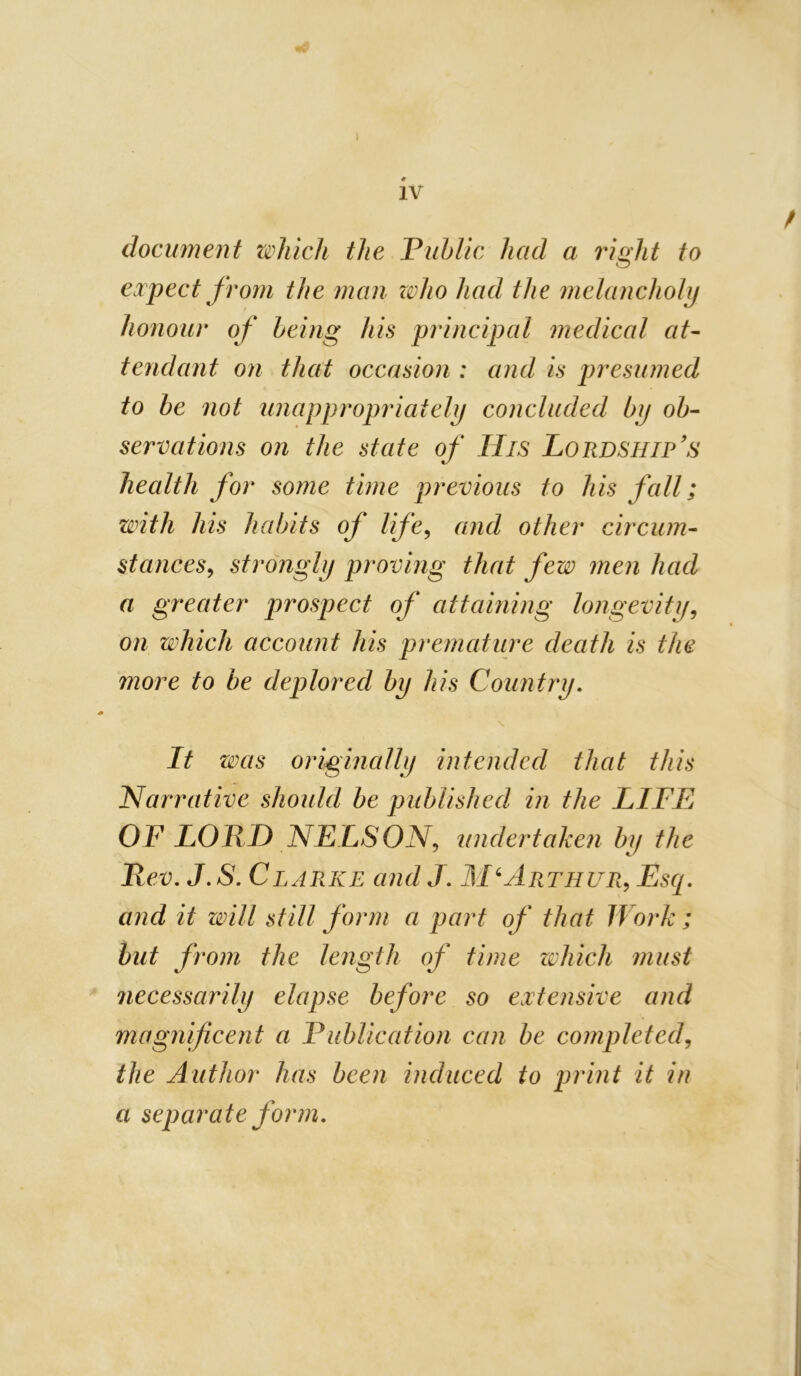 IV document which the Public had a 7ught to expect fro7n the man zoho had the melancholy honour of being his principal medical at- tendant on that occasion : and is presumed to be not unappropriately concluded by ob- servations on the state of His Lordship's health for some time previous to his fall; with his habits of life^ and other circum- stances^ strongly proving that few men had a greater prospect of attaining longevity^ on which account his premature death is the more to he deplored by his Country, It was origmally intended that this Narrative should be published in the LIFE OF LORF) NELSON,, undertaken by the Rev, J,S, Clarke and J, M‘Artiiur^ Esq, and it will still form a part of that Work ; hut from the length of time zvhich must necessarily elapse before so extensive and magnificent a Publication can be completed^ the Author has been induced to print it in a separate form.