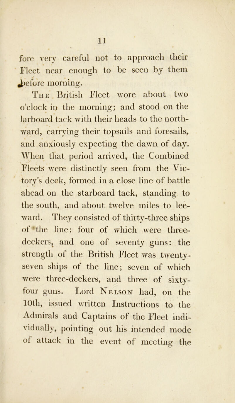 fore very careful not to approach their Fleet near enough to be seen by them Jpefore morning. The British Fleet wore about two o’clock in the morning; and stood on the larboard tack with their heads to the north- ward, carrying their topsails and foresails, and anxiously expecting the dawn of day. When that period arrived, the Combined Fleets were distinctly seen from the Vic- tory’s deck, formed in a close line of battle ahead on the starboard tack, standing to the south, and about twelve miles to lee- ward. They consisted of thirty-three ships of The line; four of which were three- deckers, and one of seventy guns: the strength of the British Fleet was twenty- seven ships of the line; seven of which were three-deckers, and three of sixty- four guns. Lord Nelson had, on the 10th, issued written Instructions to the Admirals and Captains of the Fleet indi- vidually, pointing out his intended mode of attack in the event of meeting the