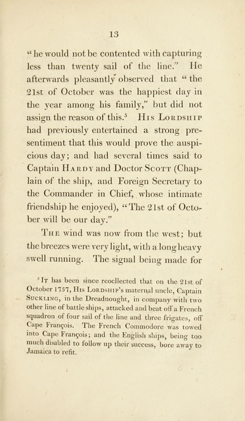 he would not be contented with capturing less than twenty sail of the line/ He afterwards pleasantly observed that “ the 21st of October was the happiest day in the year among his family, but did not assign the reason of this.^ His Lordship had previously entertained a strong pre- sentiment that this would prove the auspi- cious day; and had several times said to I Captain Hardy and Doctor Scott (Chap- lain of the ship, and Foreign Secretary to the Commander in Chief, whose intimate friendship he enjoyed), ''The 21st of Octo- ber will be our day. Tii E wind was now from the west; but the breezes were very light, with a long heavy swell running. The signal being made for ^It has been since reocllected that on the 21st of October 1757, His Lordship’s maternal uncle, Captain Suckling, in the Dreadnought, in company with two other line of battle shjps, attacked and beat off a French squadron of four sail of the line and three frigates, off Cape Francois. The French Commodore was towed into Cape Francois; and the English ships, being too much disabled to follow up their success, bore away to Jamaica to refit.