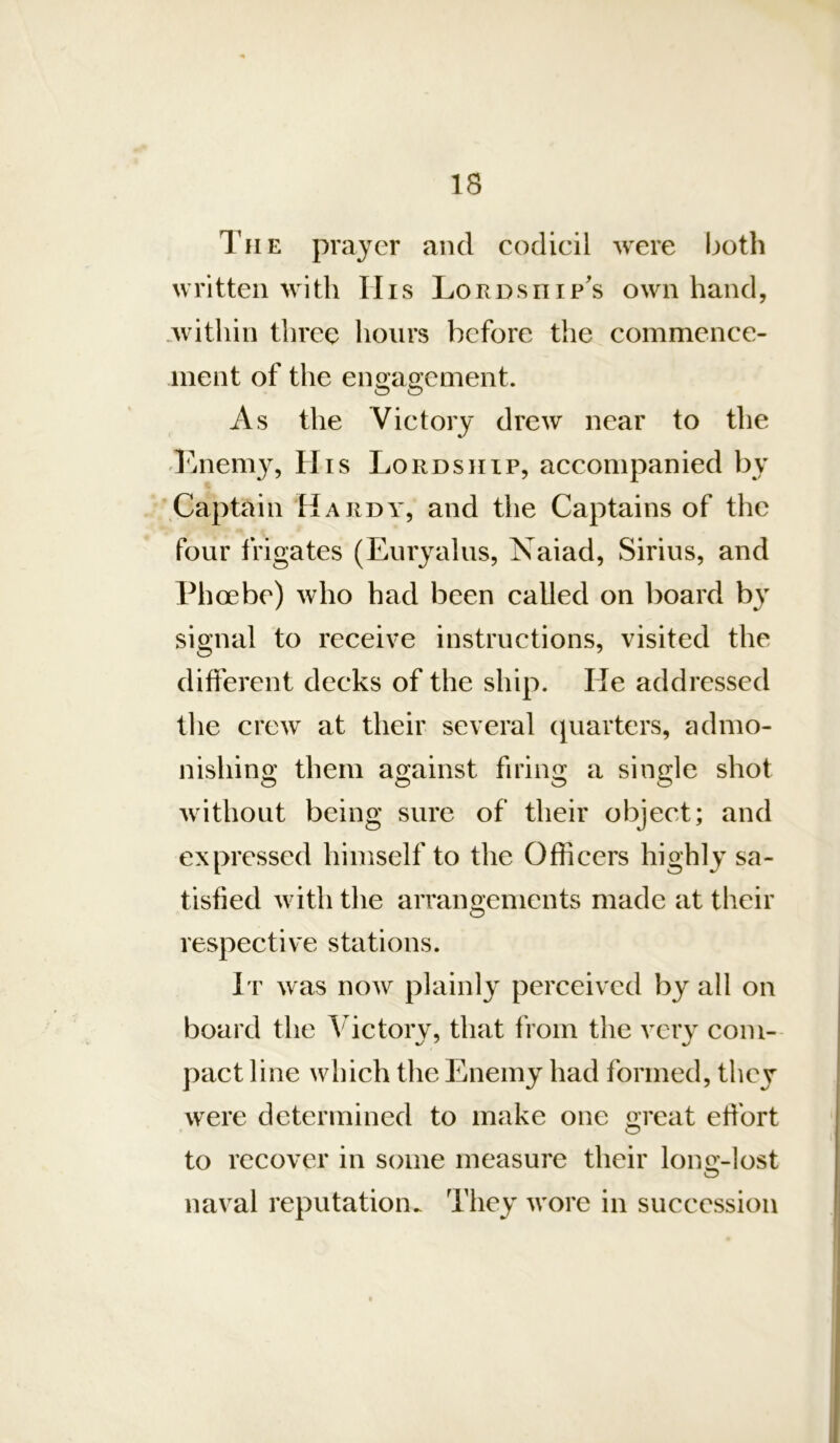 IS The prayer and codicil were both written with IIis Lordship's own hand, .within three hours before the commence- ment of the engagement. As the Victory drew near to the Lneni}^, His Lordship, accompanied by Captain Hardy, and the Captains of the four frigates (Euryalus, Naiad, Sirius, and Phoebe) who had been called on board by signal to receive instructions, visited the different decks of the ship. He addressed tlie crew at their several (Quarters, admo- nishing them against firing a single shot without being sure of their object; and expressed himself to the Officers highly sa- tisfied with the arrangements made at their respective stations. It was now plainly perceived by all on board the ^'ictory, that from the very com- pact line which the Enemy had formed, they were determined to make one great effort to recover in some measure their long-lost naval reputation.. They wore in succession