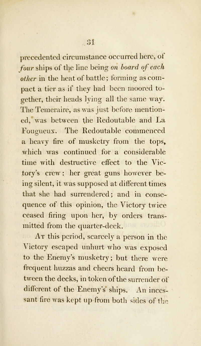 V .31 precedentcd circumstance occurred here, of four ships of the fine being on board of each other in the heat of battle; forming as com- pact a tier a.s if they had been moored to- gether, their heads lying all the same way. 'I'he Tcmeraire, as was just before mention- ed, was between the Redoutable and La Fougueux. The Redoutable commenced a heavy fire of musketry from the tops^ which was continued for a considerable time with destructive effect to the Vic- tory's crew: her great guns however be- ing silent, it was supposed at different times that she had surrendered; and in conse- quence of this opinion, the Victory twice ceased firing upon her, by orders trans- mitted from the quarter-deck. At this period, scarce!}^ a person in the Victory escaped unhurt who was exposed to the Enemy’s musketry; but there were frequent huzzas and cheers heard from l)e- tween the decks, in token of the surrender of different of the Enemy’s ships. An inces- sant fire was kept up from botli sides of the