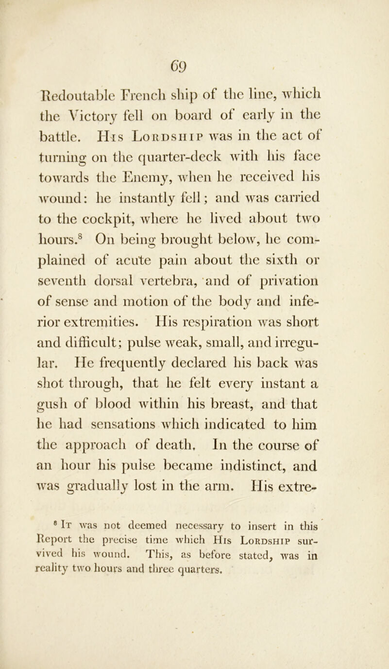 Redoutable French ship of the line, which the Victory fell on board ot early in the battle. His Lordship was in the act of turning on the quarter-deck with his face towards the Enemy, when he I’eceived his wound: he instantly fell; and was carried to the cockpit, where he lived about two hours.^ On being brought below, he com- plained of acute pain about the sixth or seventh dorsal vertebra, and of privation of sense and motion of the body and infe- rior extremities. His respiration was short and difficult; pulse weak, small, and irregu- lar. He frequently declared his back was shot through, that he felt every instant a gush of blood within his breast, and that he had sensations which indicated to him the approach of death. In the course of an hour his pulse became indistinct, and was gradually lost in the arm. His extre- 8 It was not deemed necessary to insert in this Report the precise time which His Lordship sur- vived his wound. This, as before stated, was in reality two hours and three quarters.