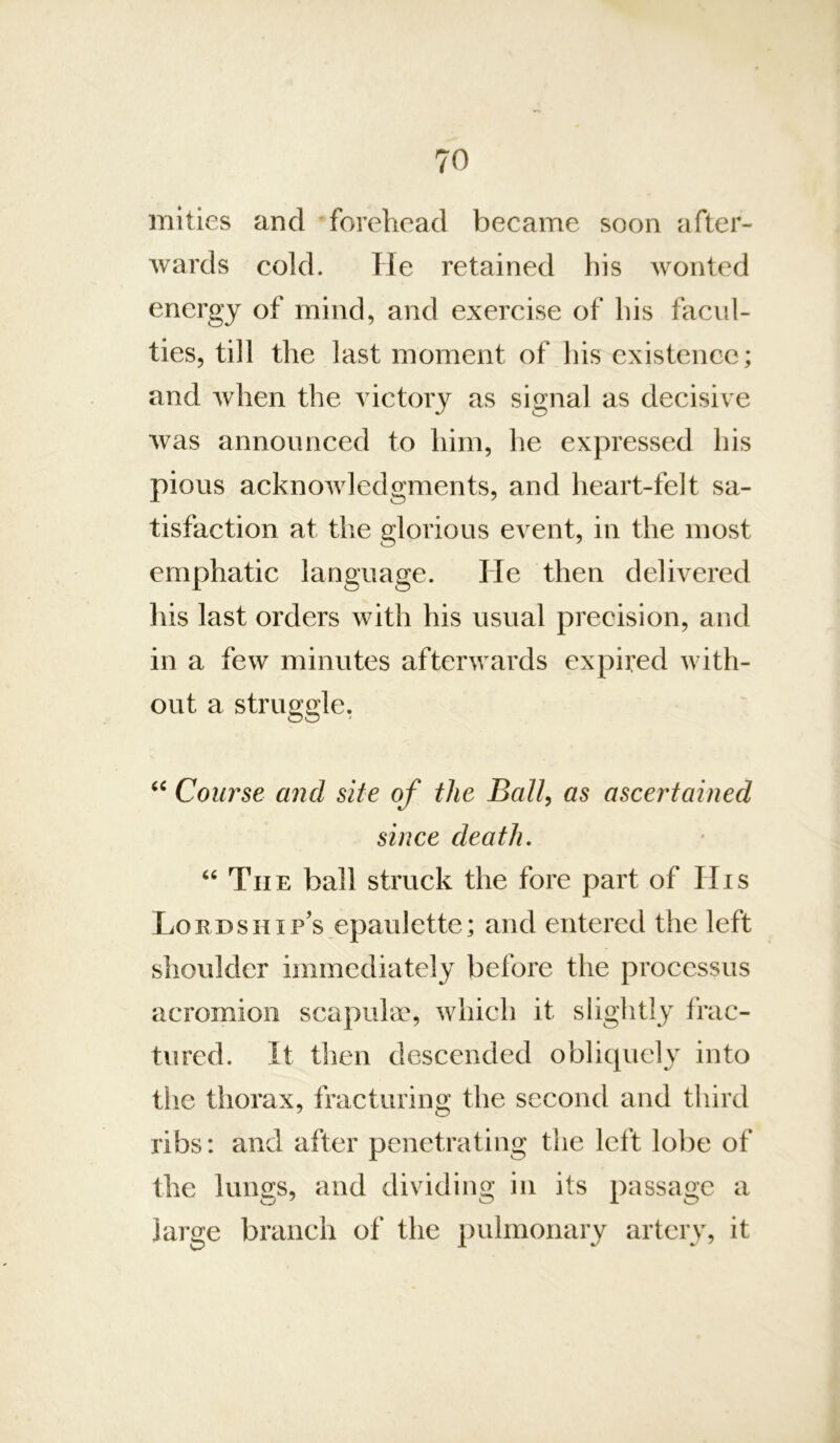 mities and forehead became soon after- wards cold. He retained his wonted energy of mind, and exercise of his facul- ties, till the last moment of his existence; and when the victory as signal as decisive was announced to him, he expressed his pious acknowledgments, and heart-felt sa- tisfaction at the glorious event, in the most emphatic language. He then delivered his last orders with his usual precision, and in a few minutes afterwards expired with- out a struggle, Course and site of the Ball^ as ascertained since death. The ball struck the fore part of His Lordship’s epaulette; and entered the left shoulder immediately before the processus acromion scapula^ which it slightly frac- tured. It then descended obliquely into tiie thorax, fracturing the second and third ribs: and after penetrating the left lobe of the lungs, and dividing in its passage a large branch of the pulmonary artery, it