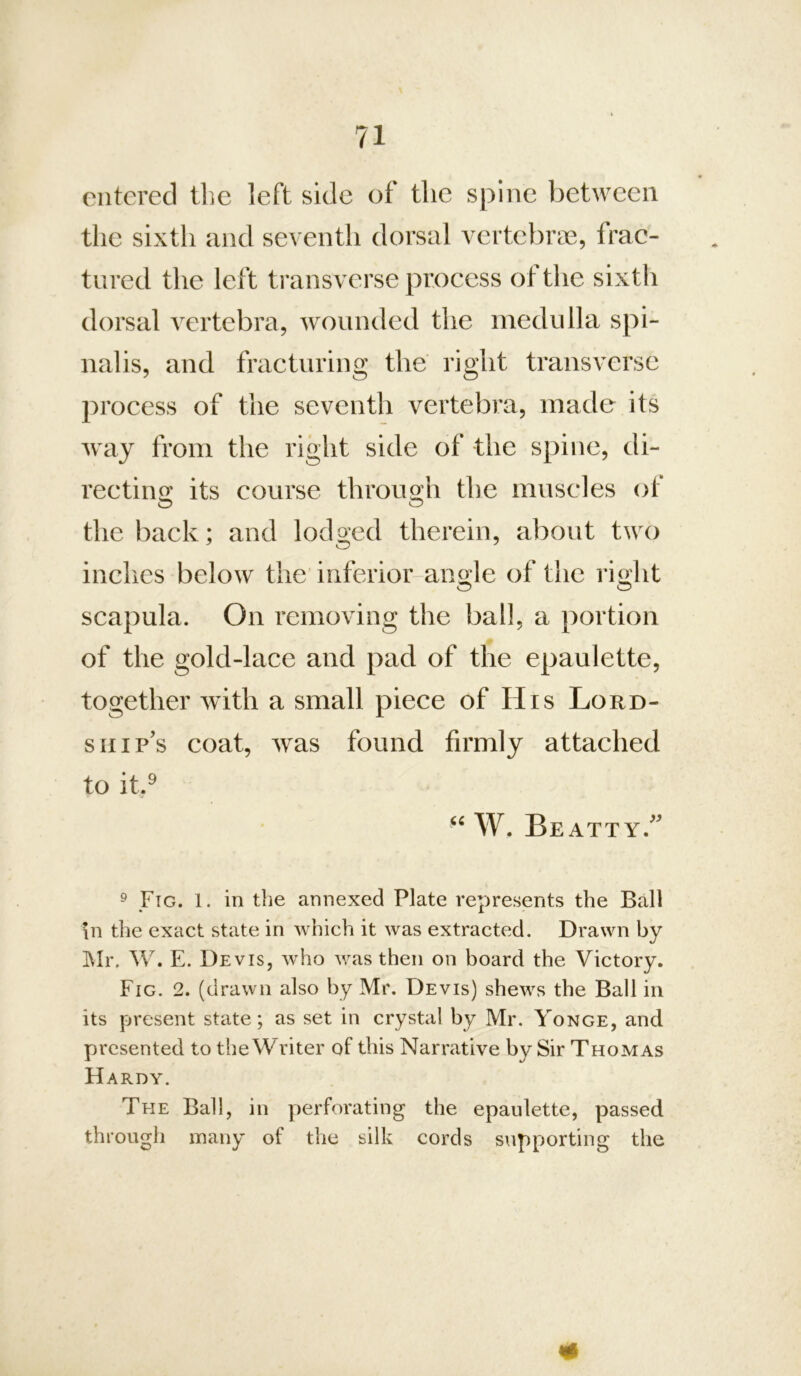entered tlie left side of tlic spine between the sixth and seventh dorsal vertebrae, frac- tured the left transverse process ot the sixth dorsal vertebra, wounded the medulla spi- nalis, and fracturing the right transverse process of the seventh vertebra, made its way from the right side of the spine, di- rectirio; its course throu2;h the muscles of the back; and lodg-ed therein, about two inches below the iiiferior-ano;le of the riolit scapula. On removing the ball, a portion of the gold-lace and pad of the epaulette, together with a small piece of His Lord- ship's coat, was found firmly attached to it.^ W. Beatty. 9 Fig. 1. in the annexed Plate represents the Ball in the exact state in which it was extracted. Drawn by Mr. W. E. Devis, who was then on board the Victory. Fig. 2. (drawn also by Mr. Devis) shews the Ball in its present state; as set in crystal by Mr. Yonge, and presented to theWriter of this Narrative by Sir Thomas Hardy. The Ball, in perforating the epaulette, passed through many of the silk cords supporting the