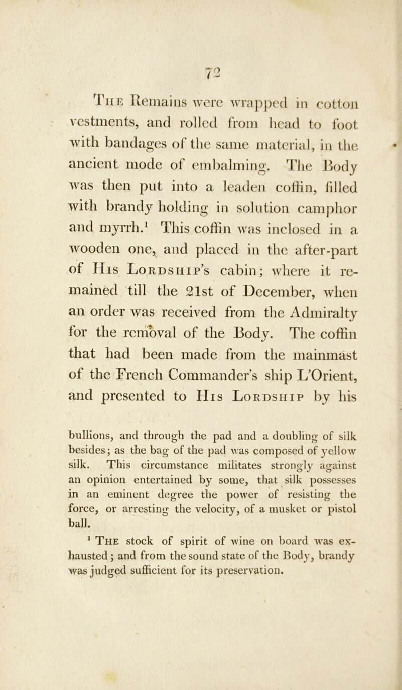 'I'liE Keuiains were wrapped in cotton vestments, and rolled from head to foot with bandages of the same material, in the ancient mode of embalming. The Body Avas then put into a leaden coffin, fdled Avith brandy holding in solution camphor and myrrh.* This coffin was inclosed in a wooden one, and placed in the after-part of His Lordship's cabin; where it re- mained till the 21st of December, when an order was received from the Admiralty for the removal of the Body. The coffin that had been made from the mainmast of the French Commander’s ship L’Orient, and presented to His Lordship by his bullions, and through the pad and a doubling of silk besides; as the bag of the pad was composed of yellow silk. This circumstance militates strongly against an opinion entertained by some, that silk possesses in an eminent degree the power of resisting the force, or arresting the velocity, of a musket or pistol ball. * The stock of spirit of wine on board was ex- hausted ; and from the sound state of the Body, brandy was judged sufficient for its preservation.