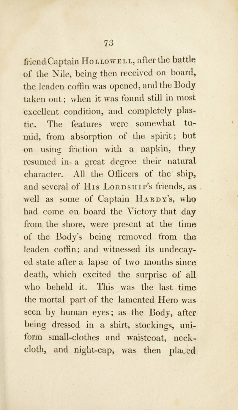 friend Captain IIonLOWELL, after the battle of the Nile, being then received on board, the leaden coffin was opened, and the Body taken out; when it was found still in most excellent condition, and completely plas- tic. The features were somewhat tu- mid, from absorption of the spirit; but on using friction with a napkin, they resumed in a great degree their natural character. All the Officeis of the ship, and several of His Lordship’s friends, as . well as some of Captain Hardy’s, who had come on board the Victory that day from the shore, were present at the time of the Body’s being removed from the leaden coffin; and witnessed its undecay- ed state after a lapse of two months since death, which excited the surprise of all who beheld it. This was the last time the mortal part of the lamented Hero was seen by human eyes; as the Body, after being dressed in a shirt, stockings, uni- form small-clothes and waistcoat, neck- cloth, and night-cap, was then placed