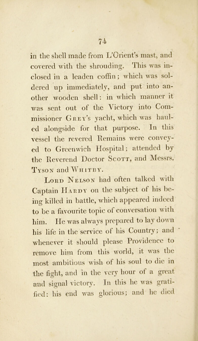 in the shell made from UOrient's mast, and covered with the shrouding. This was in- closed in a leaden coffin; which was sol- dered up immediately, and put into an- other wooden shell: in which manner it was sent out of the Victory into Com- missioner Grey's yacht, which was haul- ed alongside for that purpose. In this vessel the revered Remains were convey- ed to Greenwich Hospital; attended by the Reverend Doctor Scott, and Messrs. Tyson and Whitey. Lord Nelson had often talked with Captain Hardy on the subject of his be- ing killed in battle, which appeared indeed to be a favourite topic of conversation w ith him. He was always prepared to lay down his life in the service of his Country; and * whenever it should please Providence to remove him from this world, it was the most ambitious wish of his soul to die in the fio’ht, and in the very hour of a great and signal victory. In tliis he was grati- fied: his end was glorious; and he died