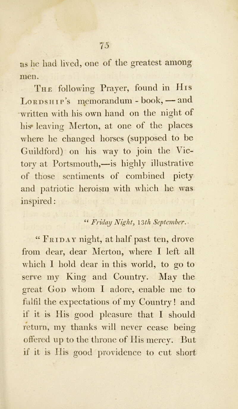 ns he had lived, one of the greatest among men. The following Prayer, found in His Lordship’s memorandum - book, — and written with his own hand on the night of his* leaving Merton, at one of the plaees where he changed horses (supposed to be Guildford) on his way to join the Vic- tory at Portsmouth,—is highly illustrativ^e of those sentiments of combined piety and patriotic heroism with which he was inspired : Friday Night, 13/A Septeviher.^ Friday night, at half past ten, drove from dear, dear Merton, where I left all which 1 hold dear in this world, to go to serve my King and Country. May the great God whom I adore, enable me to fulfil the expectations of my Country! and if it is His good pleasure that I should return, my thanks will never cease being offered up to the throne of His mercy. But if it is His good providence to cut short
