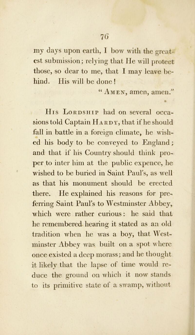 7G my clays upon earth, I bow with the great- est submission; relying that lie rvill protect those, so dear to me, that I may leave be- hind. His will be done! “ Amen, amen, amen.’ His Lordship had on several occa- sions told Captain Hardy, that if he should fall in battle in a foreign climate, he wish- ed his body to be conveyed to England; and that if his Country should think pro- per to inter him at the public expence, he wished to be buried in Saint Paufs, as well as that his monument should be erected there. He explained his reasons for pre- ferring Saint Paufs to Westminster Abbey, which were rather curious: he said that lie remembered hearing it stated as an old tradition when he was a boy, that West- minster Abbey was built on a spot where once existed a deep morass; and he thought it likely that the lapse of time would re- duce the ground on wliich it now stands to its primitive state of a swamp, without