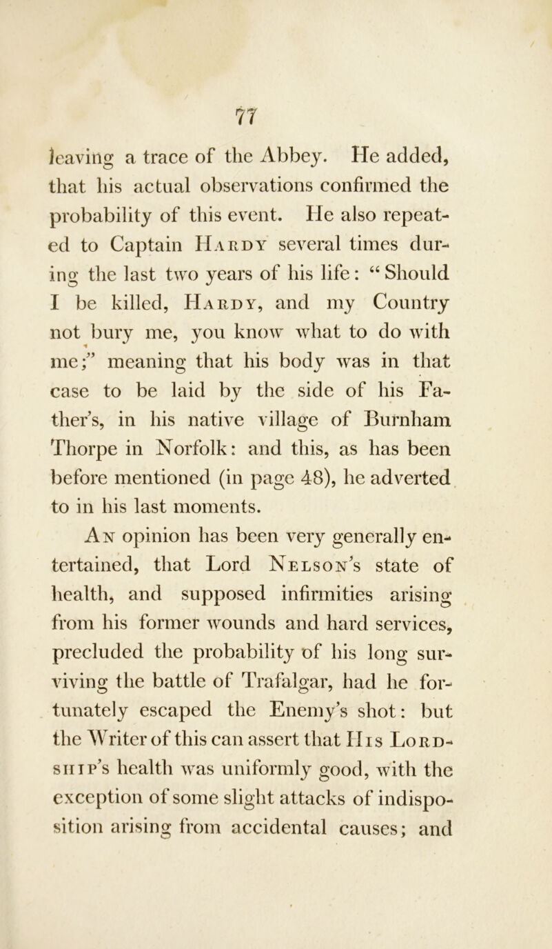 7T leaving a trace of the Abbey. He added, that his actual observations confirmed the probability of this event. He also repeat- ed to Captain Hardy several times dur- ing the last two years of his life: Should I be killed, Hardy, and my Country not bury me, you know what to do with mef’ meaning that his body was in that case to be laid by the side of his Fa- thers, in his native village of Burnham Thorpe in Norfolk: and this, as has been before mentioned (in page 48), he adverted, to in his last moments. An opinion has been very generally en- tertained, that Lord Nelson's state of health, and supposed infirmities arising from his former Avounds and hard services, precluded the probability of his long sur- viving the battle of Trafalgar, had he for- tunately eseaped the Enemy’s shot: but the Writer of this can assert that His Lord- ship’s health Avas uniformly good, with the exception of some slight attacks of indispo- sition arising from accidental causes; and
