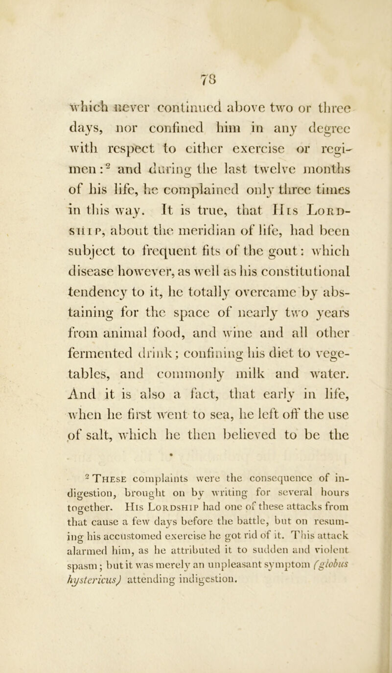 which never continued above two or three days, nor confined him in any degree with respect to citlicr exercise or regi- men:^ and durini^ tlie last twelve months of his life, he complained onh^ three times in this way. It is true, that His Lord- ship, about the meridian of life, had been subject to frequent fits of the gout: which disease however, as well as his eonstitutional tendency^ to it, he totally overeame by abs- taining for the space of nearly two years from animal food, and wine and all other fermented drink; confining his diet to vege- tables, and commonly milk and water. And it is also a fact, that early in life, when he first w^ent- to sea, he left olY the use of salt, wdiich he then believed to be the ^ These complaints were the consequence of in- digestion, brought on by writing for several hours tocrether. His Lordship had one of these attacks from o that cause a few da}^s before the battle, but on resum- ing his accustomed exercise he got rid of it. This attack alarmed him, as he attributed it to sudden and violent spasm; but it was mereh^ an unpleasant symptom (globus hystericus) attending indigestion.