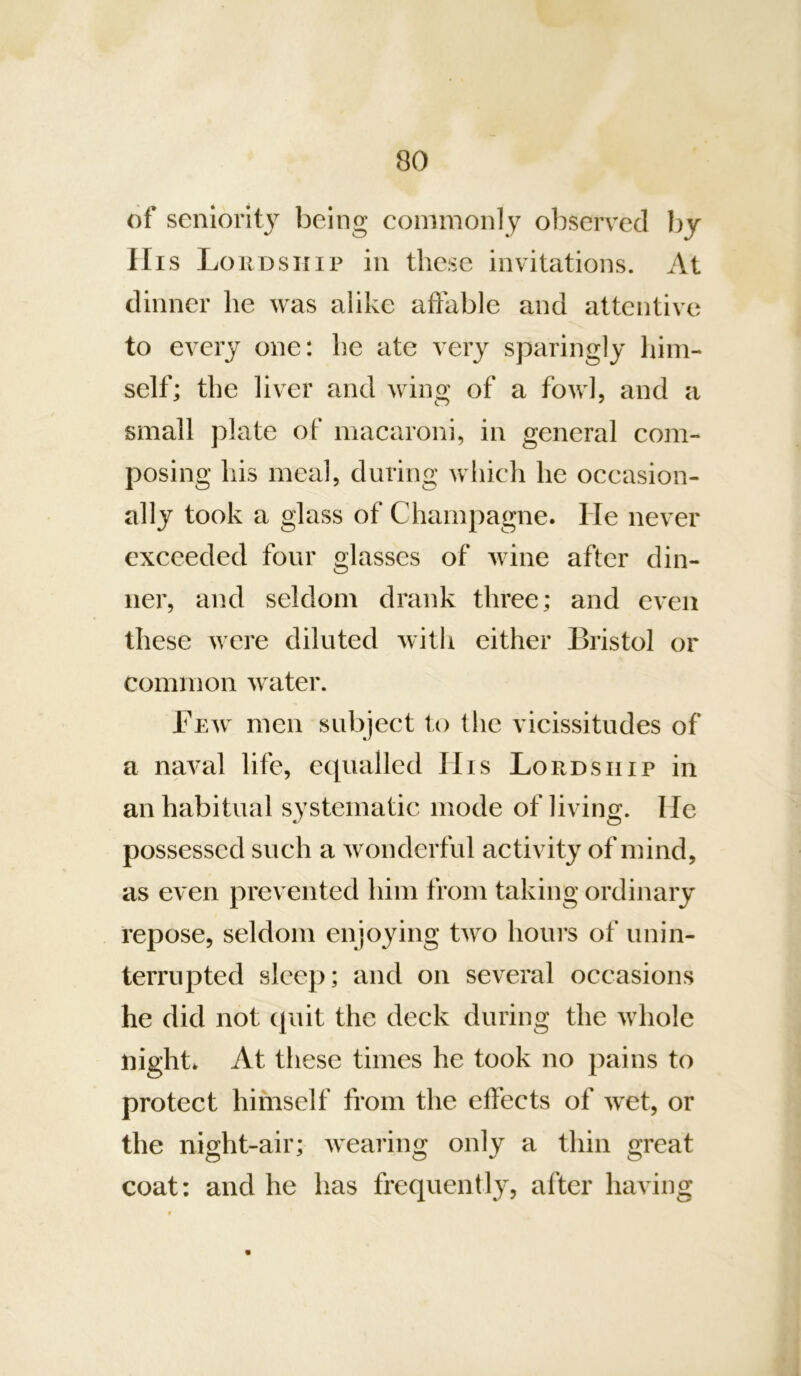 of seniority being commonly observed by Ills Loud SHIP in these invitations. At dinner he was alike affable and attentive to every one: he ate very sparingly him- self; the liver and wing of a fowl, and a small plate of macaroni, in general com- posing his meal, during which he occasion- ally took a glass of Champagne. He never exceeded four glasses of wine after din- ner, and seldom drank three; and even these were diluted with either Bristol or common water. Few men subject to the vicissitudes of a naval life, equalled IIis Lordship in an habitual systematic mode of living. He possessed such a wonderful activity of mind, as even prevented him from taking ordinary repose, seldom enjoying two hours of unin- terrupted sleep; and on several occasions he did not quit the deck during the whole night* At these times he took no pains to protect himself from the effects of wet, or the night-air; wearing only a thin great coat: and he has frequently, after having A \