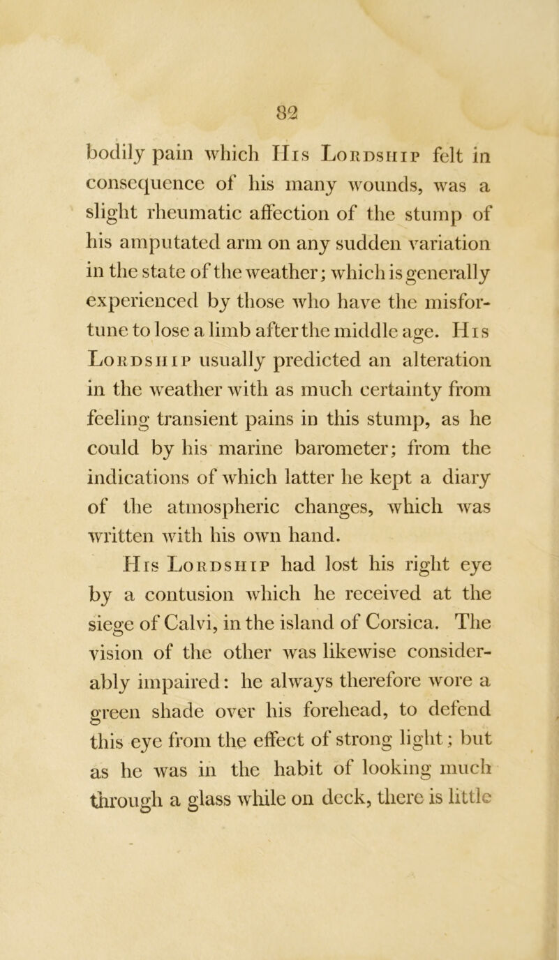 bodily pain which Ills Lordship felt in consequence of his many wounds, was a slight rheumatic affection of the stump of his amputated arm on any sudden A^ariation in the state of the Aveather; Avhich is generally experienced by those Avho haA^e the misfor- tune to lose a limb after the middle age. His Lordship usually predicted an alteration in the AA^eather Avith as much certainty from feeling transient pains in this stump, as he could by his marine barometer; from the indications of Avhich latter he kept a diary of the atmospheric changes, Avhich Avas Avritten Avith his OAvn hand. His Lordship had lost his right eye by a contusion Avhich he received at the siege of Calvi, in the island of Corsica. The vision of the other Avas likewise consider- ably impaired: he ahvays therefore Avore a screen shade over his forehead, to defend this eye from the effect of strong light; but as he was in the habit of looking much through a glass wliile on deck, there is little