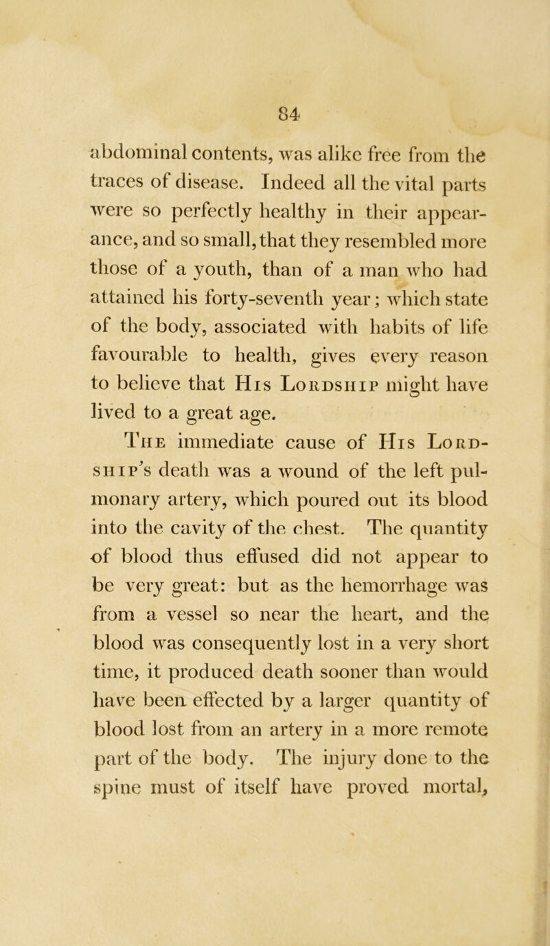abdominal contents, was alike free from the traces of disease. Indeed all the vital parts were so perfectly healthy in their appear- ance, and so small, that they resembled more those of a youth, than of a man who had attained his forty-seventh year; which state of the body, associated with habits of life favoural:)le to health, gives every reason to believe that His Lordship might have lived to a great age. The immediate cause of His Lord- SHiP^s death was a wound of the left pul- monary artery, which poured out its blood into the cavity of tlie chest. The quantity of blood thus effused did not appear to be very great: but as the hemorrhage was from a vessel so near the heart, and the blood was consequently lost in a very short time, it produced death sooner than would have been effected by a larger quantity of blood lost from an artery in a more remote part of the body. The injury done to the spine must of itself have proved mortal.