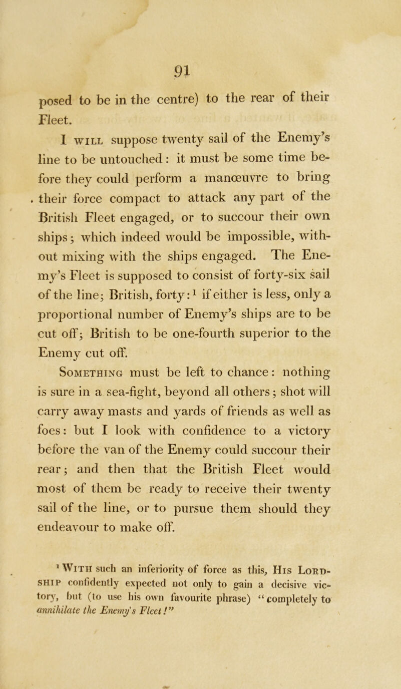 posed to be in the centre) to the rear of their Fleet. 1 WILL suppose twenty sail of the Enemy’s line to be untouched: it must be some time be- fore they could perform a manoeuvre to bring . their force compact to attack any part of the British Fleet engaged, or to succour their own ships; which indeed would be impossible, with- out mixing with the ships engaged. The Ene- my’s Fleet is supposed to consist of forty-six sail of the line; British, forty: ^ if either is less, only a proportional number of Enemy’s ships are to be cut off; British to be one-fourth superior to the Enemy cut off. Something must be left to chance: nothing is sure in a sea-fight, beyond all others; shot will carry away masts and yards of friends as well as foes: but I look with confidence to a victory before the van of the Enemy could succour their / rear; and then that the British Fleet would most of them be ready to receive their twenty sail of the line, or to pursue them should they endeavour to make off. ^ With such an inferiority of force as this. His Lord- ship confidently expected not only to gain a decisive vic- tor)', hut (to use his own favourite phrase) “ completely to annihilate the Enemy's Fleet!**