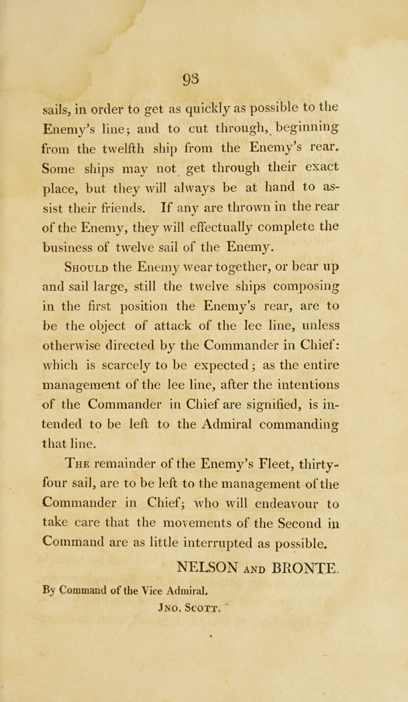 sails, in order to get as quickly as possible to the Enemy’s line; and to cut through, beginning from the twelfth ship from the Enemy’s rear. Some ships may not get through their exact place, but they will always be at hand to as- sist their friends. If any are thrown in the rear of the Enemy, they will effectually complete the business of twelve sail of the Enemy. Should the Enemy wear together, or bear up and sail large, still tlie twelve ships composing in the first position the Enemy’s rear, are to be the object of attack of the lee line, unless otherwise directed by the Commander in Chief: which is scarcely to be expected; as the entire management of the lee line, after the intentions of the Commander in Chief are signified, is in- tended to be left to the Admiral commanding that line. The remainder of the Enemy’s Fleet, thirty- four sail, are to be left to the management of the Commander in Chief; who will endeavour to take care that the movements of the Second in Command are as little interrupted as possible. NELSON AND BRONTE. By Command of the Vice Admiral. Jno. SeoTT. '