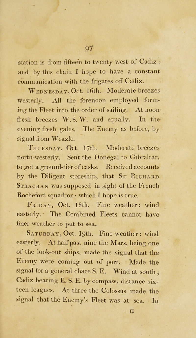 station is from fifteen to twenty west of Cadiz : and by this chain I hope to have a constant communication with the frigates off Cadiz. Wednesday^ Oct. I6th. Moderate breezes westerly. All the forenoon employed form- ing the Fleet into the order of sailing. At noon fresh breezes W. S. W. and squally. In the* evening fresh gales. The Enemy as before^ by signal from Weazle. Th URSDAY;, Oct. 17th. Moderate breezes north-westerly. Sent the Donegal to Gibraltar, to get a ground-tier of casks. Received accounts by the Diligent storeship, that Sir Richard Strachan was supposed in sight of the French Rochefort squadron 3 which I hope is true. Friday, Oct. 18th. Fine weather: wind easterly. • The Combined Fleets cannot have finer weather to put to sea. Saturday, Oct. iqth. Fine weather : wind easterly. At half past nine the Mars, being one of the look-out ships, made the signal that the Enemy were coming out of port. Made the signal for a general chace S. E. Wind at south j Cadiz bearing E. S. E. by compass, distance six- teen leagues. At three the Colossus made the signal that the Enemy's Fleet was at sea. In li