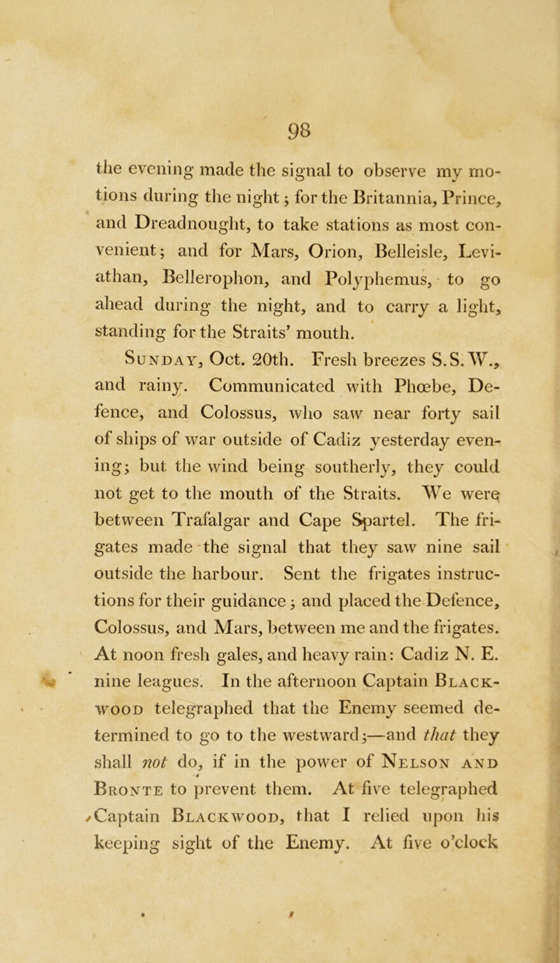 the evening made the signal to observe my mo- tions during the night; for the Britannia, Prince, and Dreadnought, to take stations as most con- venient; and for Mars, Orion, Belleisle, Levi- athan, Bellerophon, and Polj^phemus, * to go ahead during the night, and to carry a light, standing for the Straits^ mouth. Sunday, Oct. !20th. Fresh breezes S.S.W., and rainy. Communicated with Phoebe, De- fence, and Colossus, who saw near forty sail of ships of war outside of Cadiz yesterday even- ing; but the wind being southerly, they could not get to the mouth of the Straits. We wer^ between Trafalgar and Cape Spartel. The fri- gates made the signal that they saw nine sail outside the harbour. Sent the frigates instruc- tions for their guidance; and placed the Defence, Colossus, and Mars, between me and the frigates. At noon fresh gales, and heavy rain: Cadiz N. E. V nine leagues. In the afternoon Captain Black- wood telegraphed that the Enemy seemed de- termined to go to the westward;—and that they shall not do, if in the power of Nelson and ■4 Bronte to prevent them. At five telegraphed /Captain Blackwood, that I relied upon his keeping sight of the Enemy. At five o’clock 0