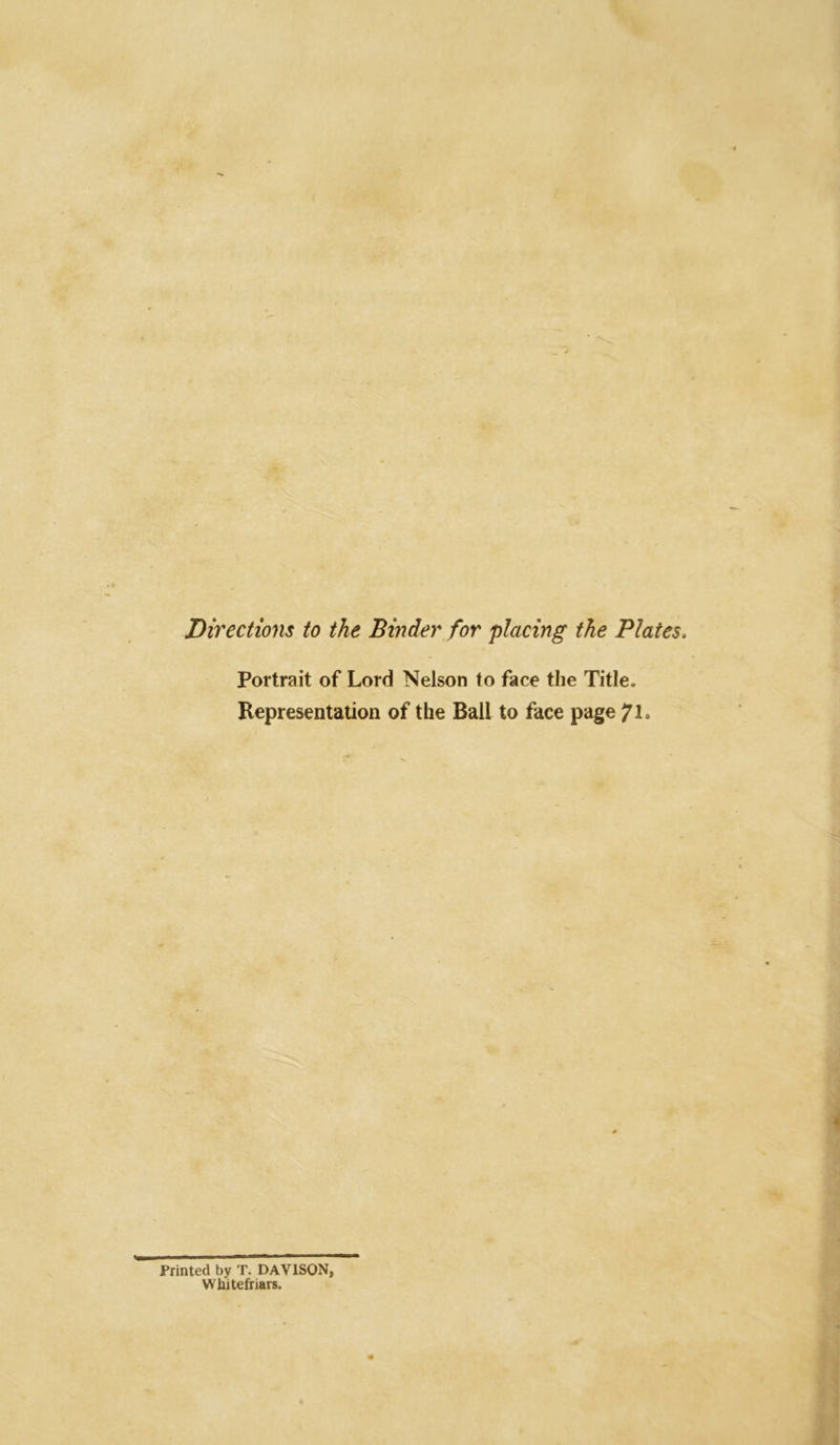 Directions to the Binder for placing the Plates, Portrait of Lord Nelson to face the Title. Representation of the Ball to face page Printed by T. DAVISON, Wbitefriars.