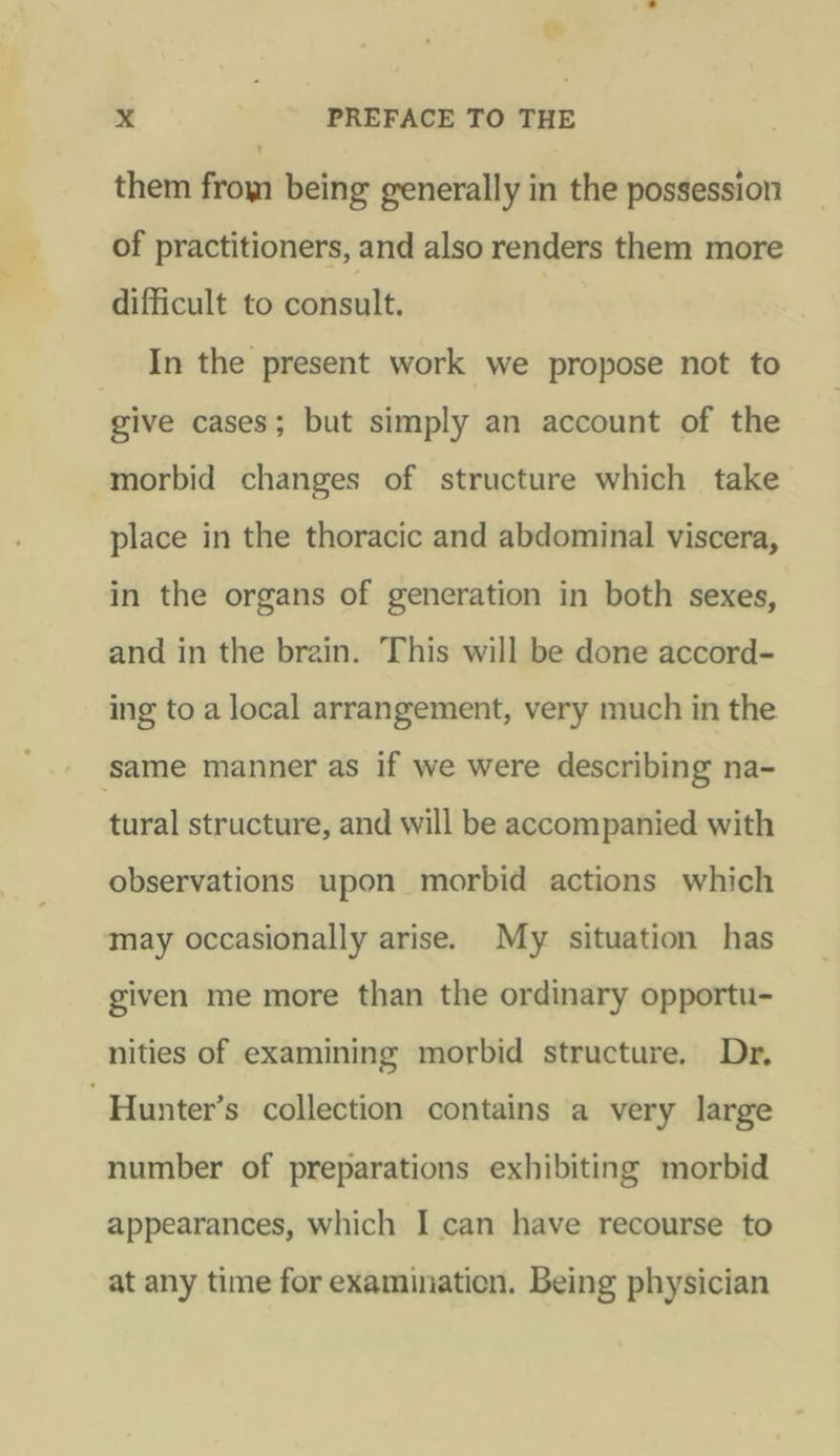 +4 x PREFACE TO THE ’ them from being generally in the possession of practitioners, and also renders them more difficult to consult. In the present work we propose not to give cases; but simply an account of the morbid changes of structure which take place in the thoracic and abdominal viscera, in the organs of generation in both sexes, and in the brain. This will be done accord- ing to a local arrangement, very much in the same manner as if we were describing na- tural structure, and will be accompanied with observations upon morbid actions which may occasionally arise. My situation has given me more than the ordinary opportu- nities of examining morbid structure. Dr, -Hunter’s collection contains a very large number of preparations exhibiting morbid appearances, which I can have recourse to at any time for examination. Being physician