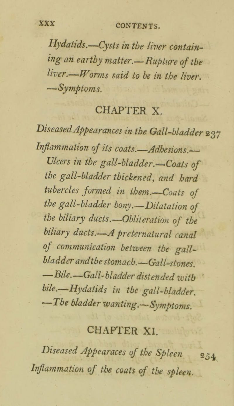 Hydatids.—Cysts in the liver contain- ing an earthy matter.— Rupture of the liver.—Worms said to be in the liver. —Symptoms. CHAPTER X. Diseased Appearances in the Gall-bladder ¢ 37 Inflammation of its coats.— Adhesions. ~~ Ulcers in the gall-bladder.—Coats of the gall-bladder thickened, and hard tubercles formed in them—Coats of the gall-bladder bony.—Dilatation of the biliary ducts.—Obliteration of the biliary ducts.—A preternatural canal of communication between the gall- bladder andthe stomach.—Gall-stones. — Bile.—Gail- bladder distended with ’ bile.—Hydatids in the gall-bladder. —The bladder wanting.— Symptoms. CHAPTER XI. Diseased Appearaces of the Spleen 254 Inflammation of the coats of the spleen.