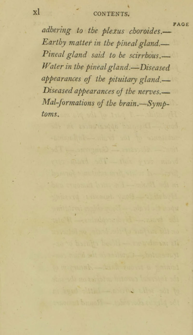 adbering to the pletus choroides.— Earthy matter in the pineal gland.— Pineal gland said to be scirrhous. — Water in the pineal gland.—Diseased appearances of the pituitary gland.— Mal-formations of the brain.—Symp- toms. PAGE