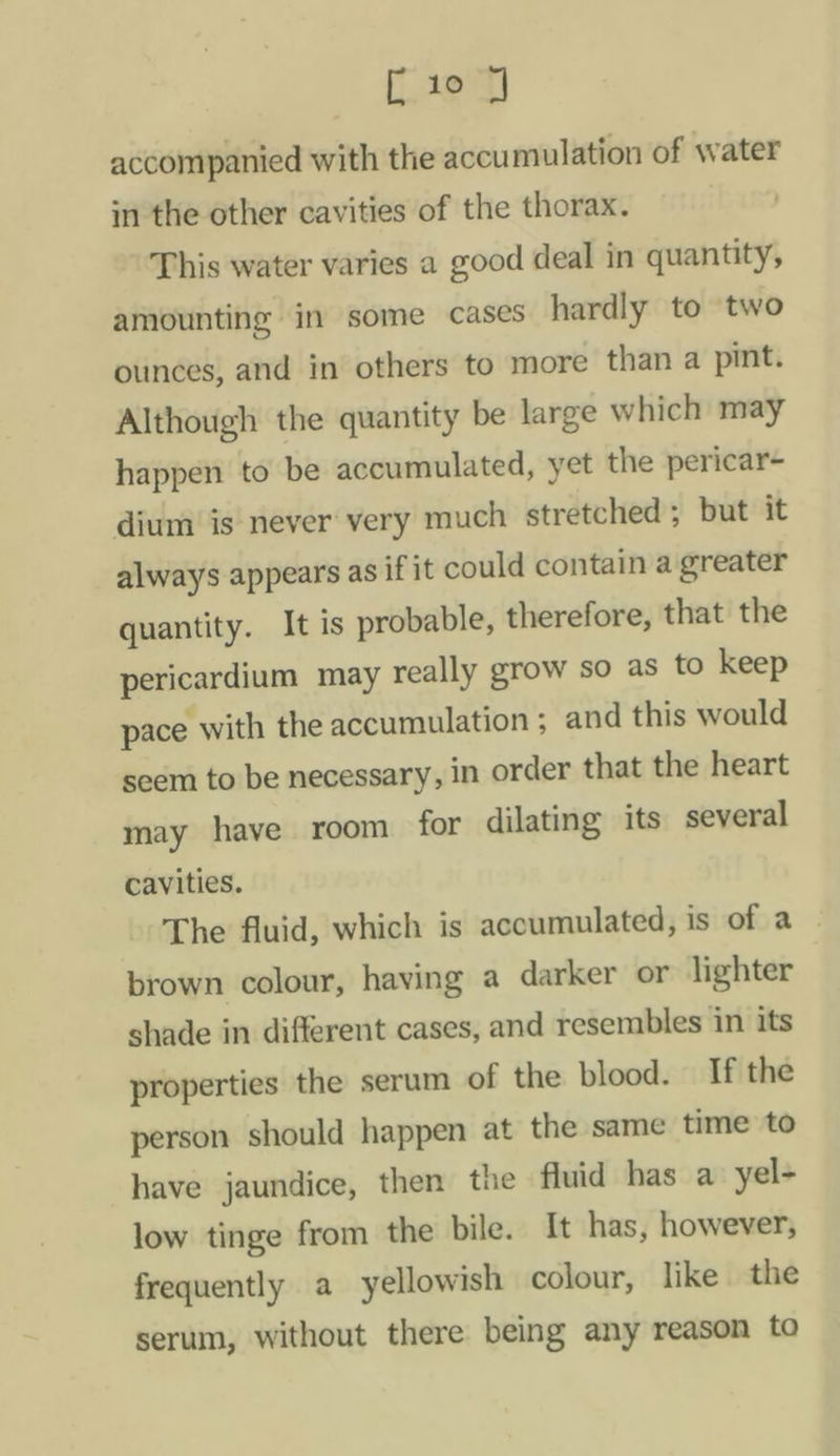 Cae accompanied with the accumulation of water in the other cavities of the thorax. | This water varies a good deal in quantity, amounting in some cases hardly to two ounces, and in others to more than a pint. Although the quantity be large which may happen to be accumulated, yet the pericar- dium is never very much stretched; but it always appears as if it could contain a greater quantity. It is probable, therefore, that the pericardium may really grow so as to keep pace with the accumulation ; and this would seem to be necessary, in order that the heart may have room for dilating its several cavities. The fluid, which is accumulated, is aha brown colour, having a darker or lighter shade in different cases, and resembles in its properties the serum of the blood. If the person should happen at the same time to have jaundice, then the fluid has a yel- low tinge from the bile. It has, however, frequently a yellowish colour, like the serum, without there being any reason to