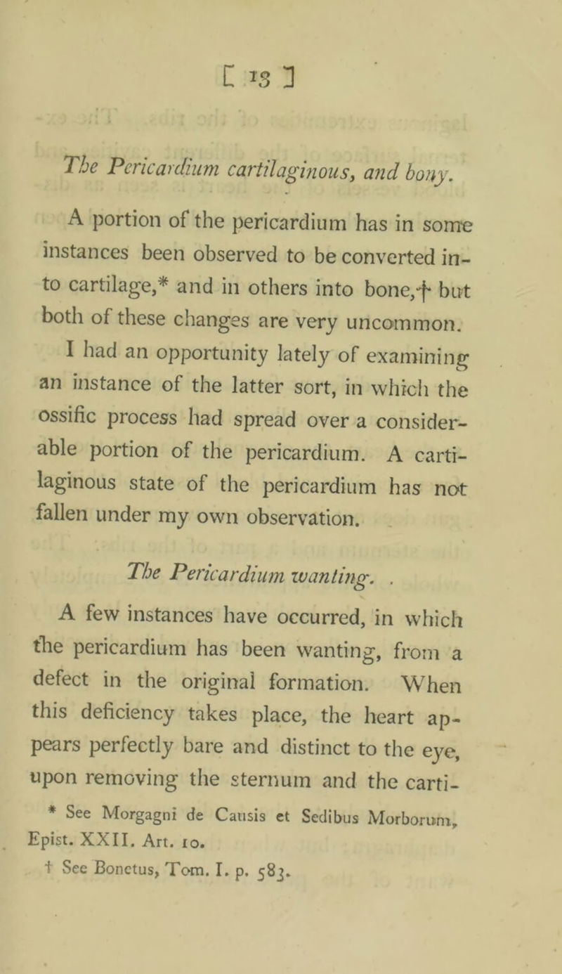 The Pericardium cartilaginous, and bony. A portion of the pericardium has in some instances been observed to be converted in- to cartilage,* and in others into bone, but both of these changes are very uncommon. I had an opportunity lately of examining an instance of the latter sort, in which the ossific process had spread over a consider- able portion of the pericardium. A carti- laginous state of the pericardium has not fallen under my own observation. The Pericardium wanting. A few instances have occurred, in which the pericardium has been wanting, from a defect in the original formation. When this deficiency takes place, the heart ap- pears perfectly bare and distinct to the eye, upon removing the sternum and the carti- * See Morgagni de Causis et Sedibus Morborum, Epist. XXII, Art. ro. + See Bonetus, Tom. I. p, 583.