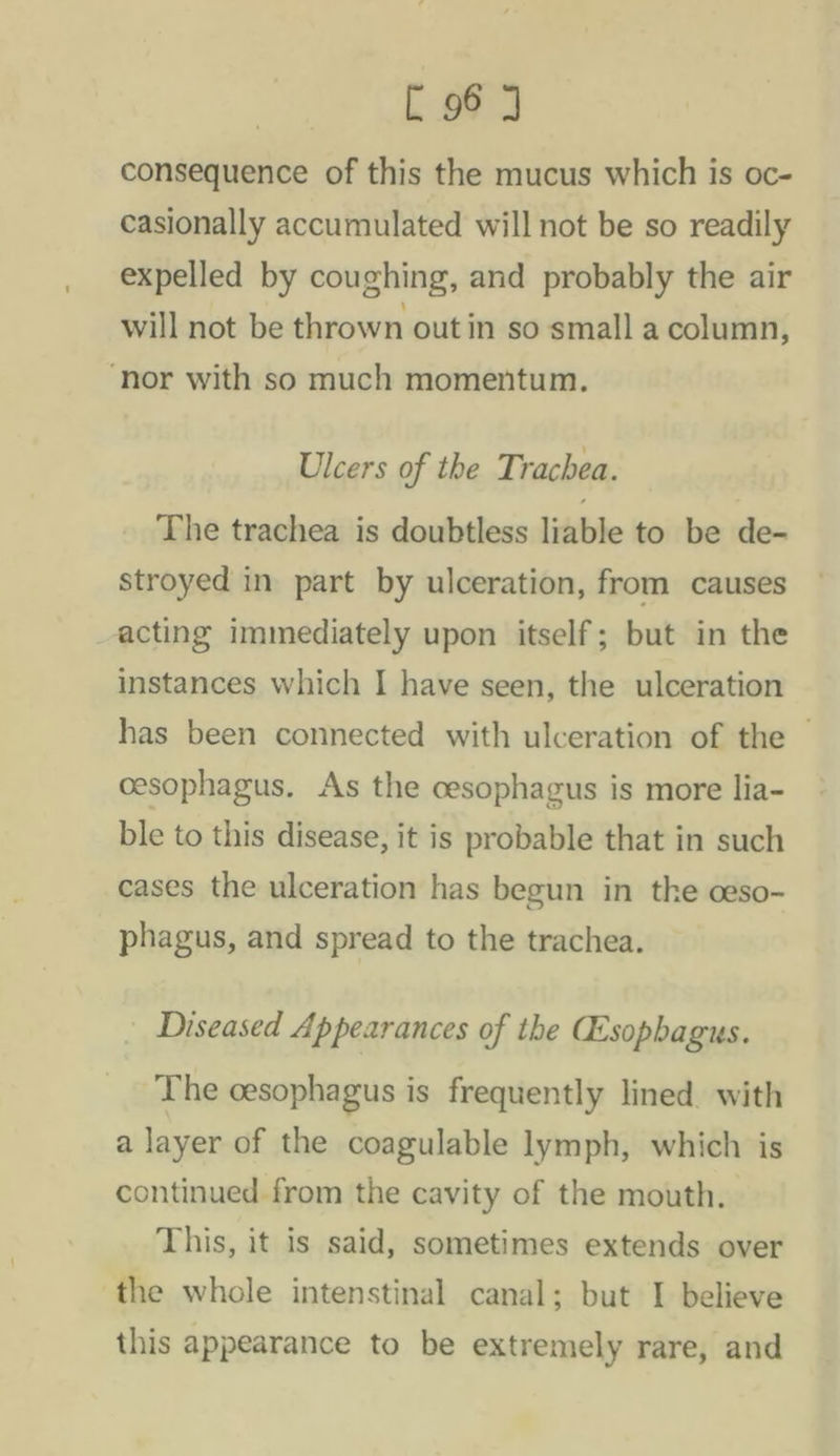 consequence of this the mucus which is oc- casionally accumulated will not be so readily expelled by coughing, and probably the air will not be thrown out in so small a column, ‘nor with so much momentum. Ulcers of the Trachea. The trachea is doubtless liable to be de- stroyed in part by ulceration, from causes acting immediately upon itself; but in the instances which I have seen, the ulceration has been connected with ulceration of the — cesophagus. As the cesophagus is more lia- ble to this disease, it is probable that in such cases the ulceration has begun in the ceso- phagus, and spread to the trachea. | Diseased Appearances of the Cesophagus. The cesophagus is frequently lined. with a layer of the coagulable lymph, which is continued from the cavity of the mouth. This, it is said, sometimes extends over the whole intenstinal canal; but I believe this appearance to be extremely rare, and