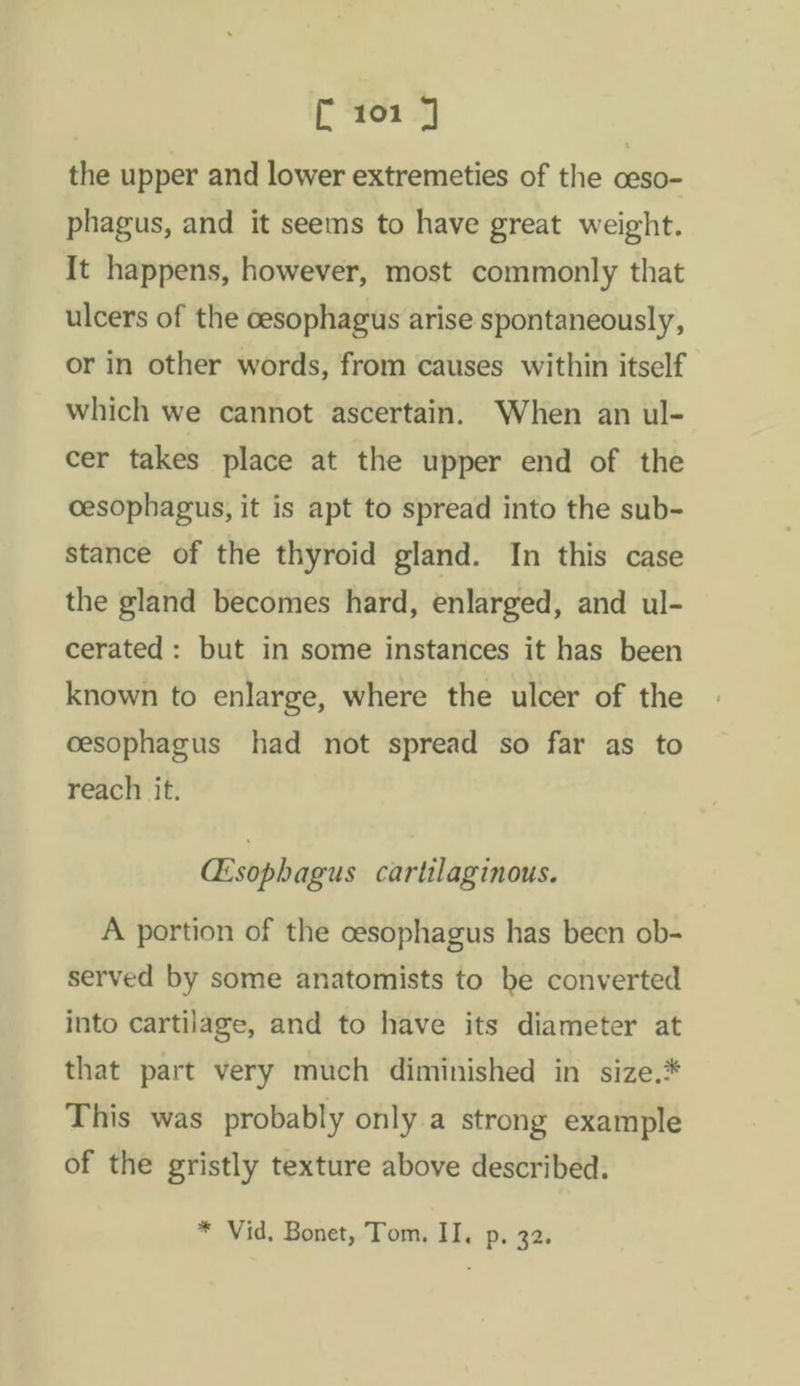 the upper and lower extremeties of the ceso- phagus, and it seems to have great weight. It happens, however, most commonly that ulcers of the cesophagus arise spontaneously, or in other words, from causes within itself which we cannot ascertain. When an ul- cer takes place at the upper end of the cesophagus, it is apt to spread into the sub- stance of the thyroid gland. In this case the gland becomes hard, enlarged, and ul- cerated: but in some instances it has been known to enlarge, where the ulcer of the cesophagus had not spread so far as to reach it. GEsophagus cartilaginous. A portion of the cesophagus has been ob- served by some anatomists to be converted into cartilage, and to have its diameter at that part very much diminished in size.* This was probably only a strong example of the gristly texture above described. * Vid. Bonet, Tom. II. p. 32.