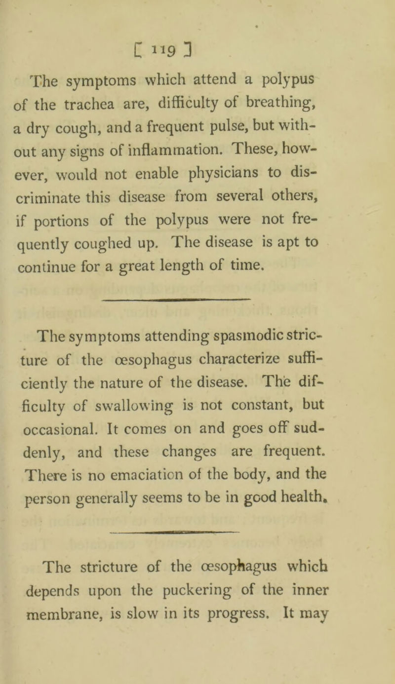 [119 J The symptoms which attend a polypus of the trachea are, difficulty of breathing, a dry cough, anda frequent pulse, but with- out any signs of inflammation. These, how- ever, would not enable physicians to dis- criminate this disease from several others, if portions of the polypus were not fre- quently coughed up. The disease is apt to continue for a great length of time. The symptoms attending spasmodic stric- ture of the oesophagus characterize suffi- ciently the nature of the disease. The dif- ficulty of swallowing is not constant, but occasional. It comes on and goes off sud- denly, and these changes are frequent. There is no emaciation of the body, and the person generally seems to be in good health, The stricture of the oesophagus which depends upon the puckering of the inner membrane, is slow in its progress, It may