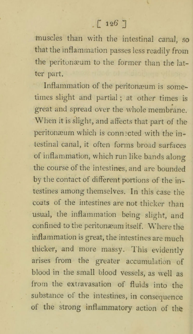 _£ 196 7 muscles than with the intestinal canal, so that the inflammation passes less readily from the peritonzeum to the former than the lat- ter part. Inflammation of the peritonazeum is some~ times slight and partial; at other times is great and spread over the whole membrane. When it is slight, and affects that part of the peritonzeum which is connected with the in- testinal canal, it often forms broad surfaces of inflammation, which run like bands along the course of the intestines, and are bounded by the contact of different portions of the in- testines among themselves. In this case the coats of the intestines are not thicker than usual, the inflammation being slight, and confined to the peritonzum itself. Where the inflammation is great, the intestines are much thicker, and more massy. This evidently arises from the greater accumulation of blood in the small blood vessels, as well as from the extravasation of fluids into the substance of the intestines, in consequence of the strong inflammatory action of the