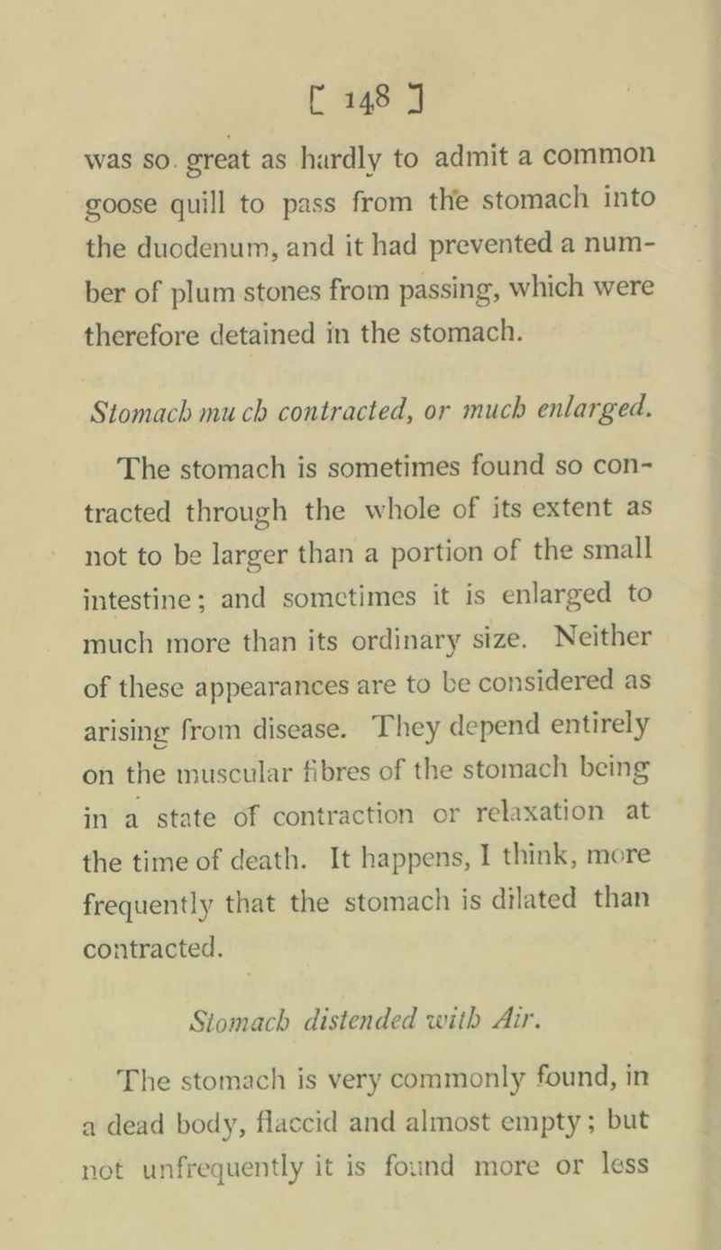 was SO. great as hardly to admit a common goose quill to pass from the stomach into the duodenum, and it had prevented a num- ber of plum stones from passing, which were therefore detained in the stomach. Stomach mu ch contracted, or much enlarged. The stomach is sometimes found so con- tracted through the whole of its extent as not to be larger than a portion of the small intestine; and somctimes it is enlarged to much more than its ordinary size. Neither of these appearances are to be considered as arising from disease. They depend entirely on the muscular fibres of the stomach being in a state of contraction or relaxation at the time of death. It happens, I think, more frequently that the stomach is dilated than contracted. Stomach distended with Air. The stomach is very commonly found, in a dead body, flaccid and almost empty ; but not unfrequently it is found more or less