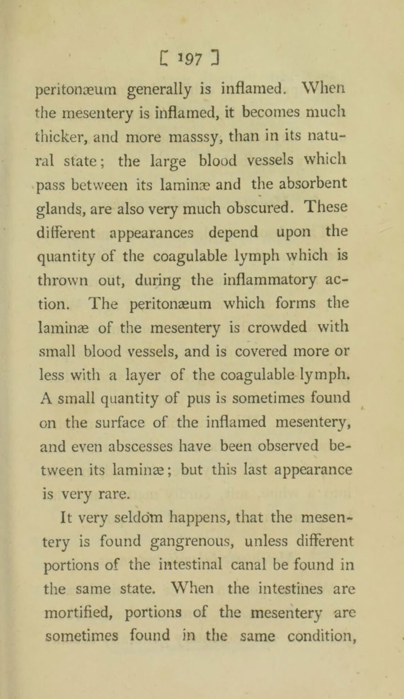 [197 peritoneum generally is inflamed. When the mesentery is inflamed, it becomes much thicker, and more masssy, than in its natu- ral state; the large blood vessels which -pass between its laminze and the absorbent glands, are also very much obscured. These different appearances depend upon the quantity of the coagulable lymph which is thrown out, during the inflammatory ac- tion. The peritoneum which forms the laminz of the mesentery is crowded with small blood vessels, and is covered more or less with a layer of the coagulable lymph. A small quantity of pus is sometimes found on the surface of the inflamed mesentery, and even abscesses have been observed be- tween its laminz; but this last appearance is very rare. It very seldom happens, that the mesen- tery is found gangrenous, unless different portions of the intestinal canal be found in the same state. When the intestines are mortified, portions of the mesentery are sometimes found in the same condition,