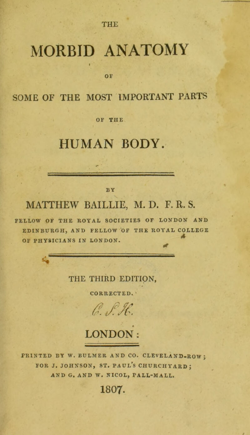 THE MORBID ANATOMY I OF SOME OF THE MOST IMPORTANT PARTS OF TIIE I * * ' HUMAN BODY. BY MATTHEW BAILLIE, M. D. F. R. S. FELLOW OF THE ROYAL SOCIETIES OF LONDON AND EDINBURGH, AND FELLOW OF THE ROYAL COLLEGE A OF PHYSICIANS IN LONDON. At <• THE THIRD EDITION, CORRECTED. • LONDON: PRINTED BY W. BULMER AND CO. CLEVELAND-ROW; FOR J. JOHNSON, ST. PAUL’S CHURCHYARD; AND G. AND W. NICOL, PALL-MALL. 1807.