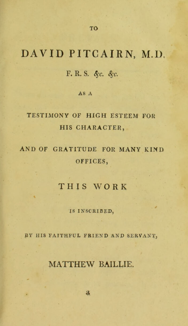 TO DAVID PITCAIRN, M.D, F. R. S. 8$C. 8$C. AS A TESTIMONY OF HIGH ESTEEM FOR HIS CHARACTER, AND OF GRATITUDE FOR MANY KIND OFFICES, f > t THIS WORK % JS INSCRIBED, BY IIIS FAITHFUL FRIEND AND SERVANT, MATTHEW BAILLIE. a