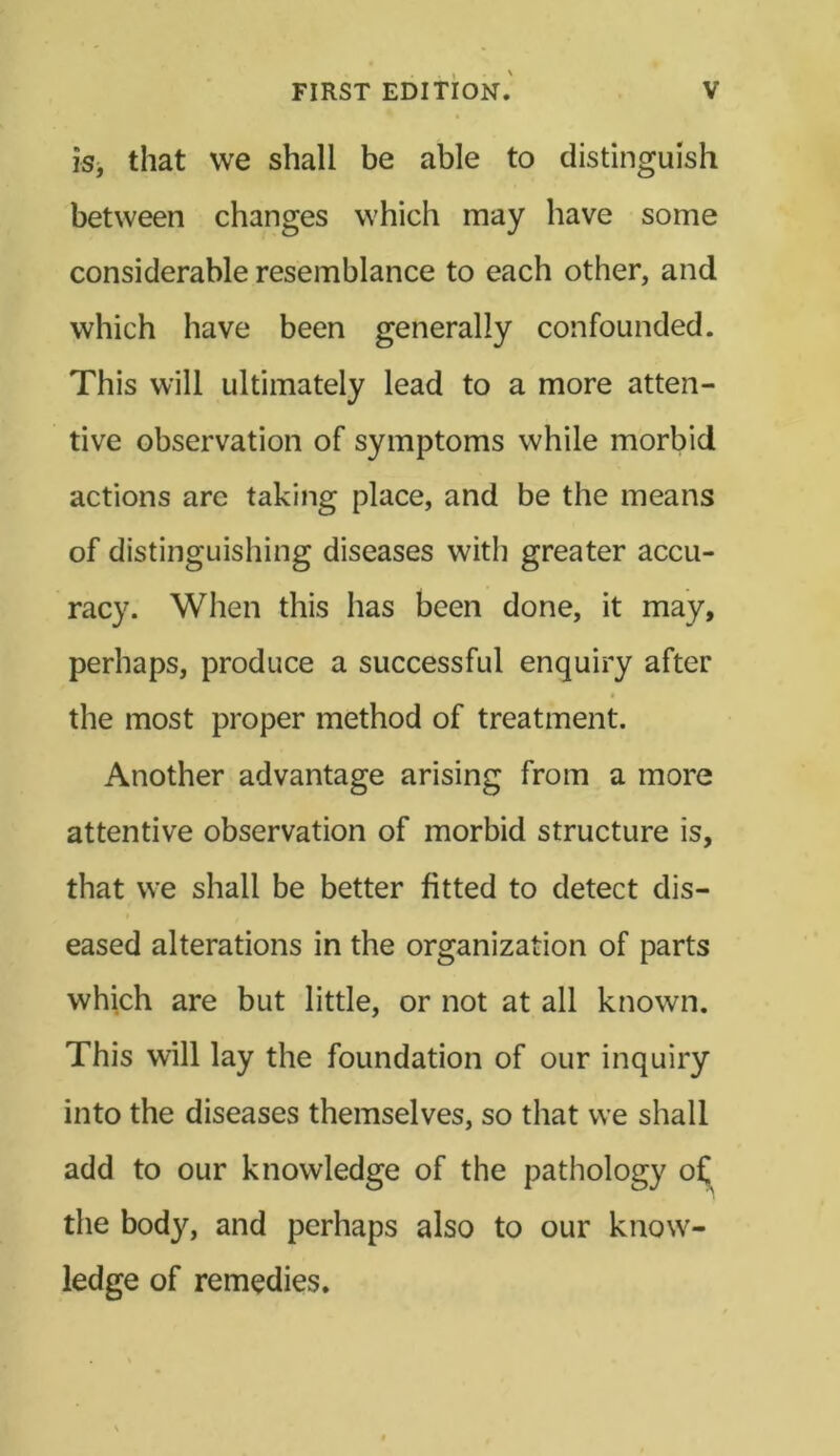 is, that we shall be able to distinguish between changes which may have some considerable resemblance to each other, and which have been generally confounded. This will ultimately lead to a more atten- tive observation of symptoms while morbid actions are taking place, and be the means of distinguishing diseases with greater accu- racy. When this has been done, it may, perhaps, produce a successful enquiry after the most proper method of treatment. Another advantage arising from a more attentive observation of morbid structure is, that we shall be better fitted to detect dis- eased alterations in the organization of parts which are but little, or not at all known. This will lay the foundation of our inquiry into the diseases themselves, so that we shall add to our knowledge of the pathology o£ the body, and perhaps also to our know- ledge of remedies.