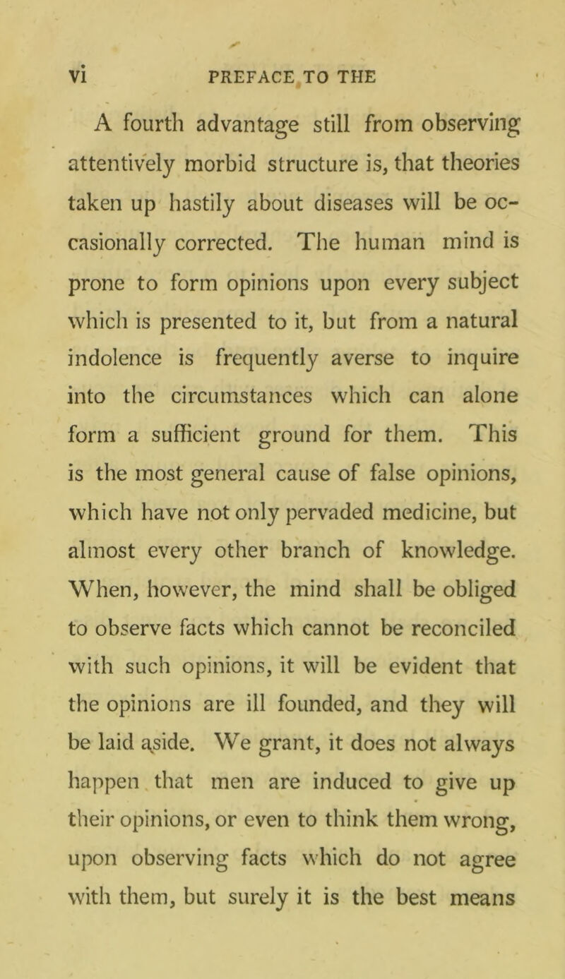 A fourth advantage still from observing attentively morbid structure is, that theories taken up hastily about diseases will be oc- casionally corrected. The human mind is prone to form opinions upon every subject which is presented to it, but from a natural indolence is frequently averse to inquire into the circumstances which can alone form a sufficient ground for them. This is the most general cause of false opinions, which have not only pervaded medicine, but almost every other branch of knowledge. When, however, the mind shall be obliged to observe facts which cannot be reconciled with such opinions, it will be evident that the opinions are ill founded, and they will be laid a^side. We grant, it does not always happen that men are induced to give up their opinions, or even to think them wrong, upon observing facts which do not agree with them, but surely it is the best means