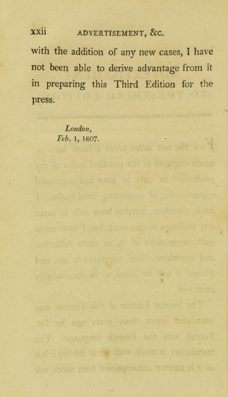 with the addition of any new cases, I have not been able to derive advantage from it in preparing this Third Edition for the press. London, Feb. 1, 1807.