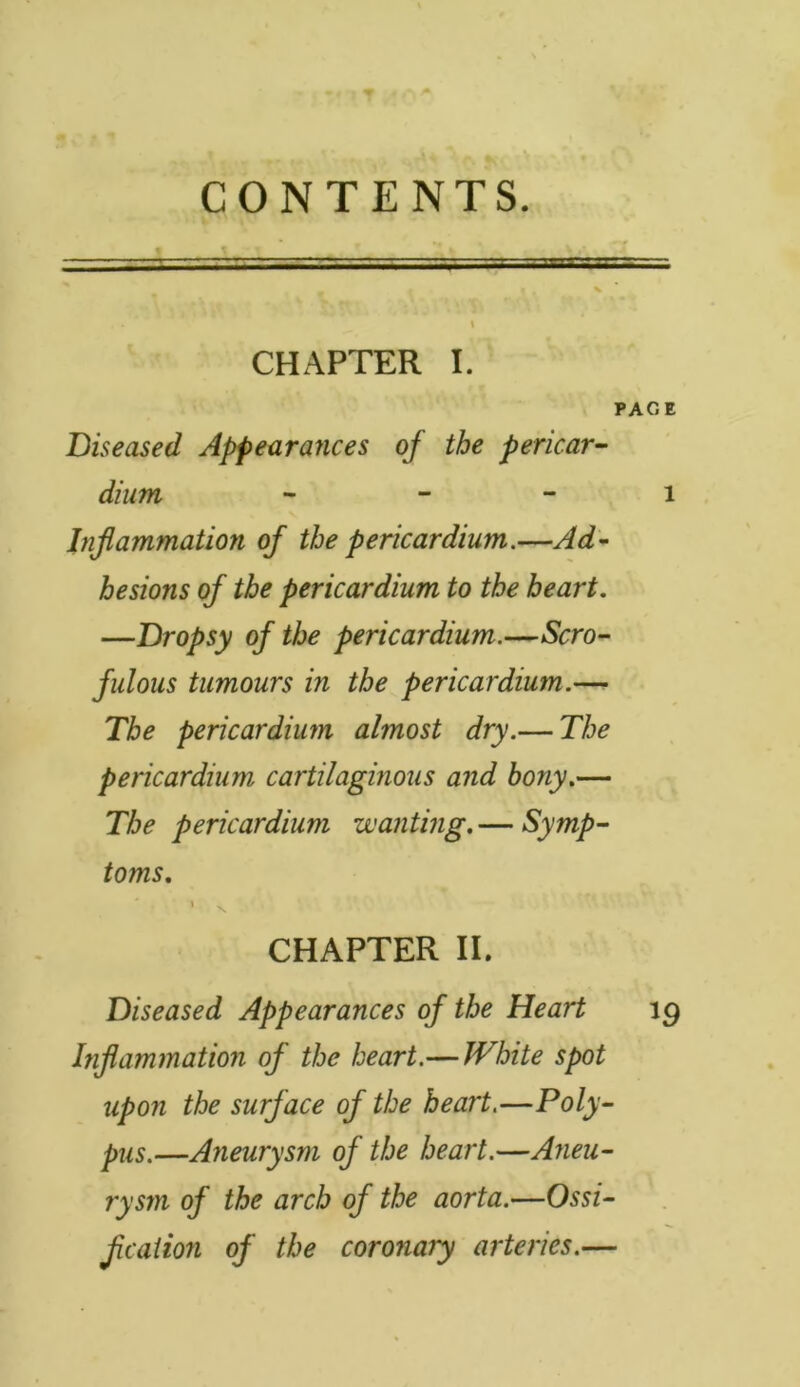 CONTENTS. CHAPTER I. PACE Diseased Appearances of the pericar- dium i Inflammation of the pericardium.—Ad- hesions of the pericardium to the heart. —Dropsy of the pericardium.—Scro- fulous tumours in the pericardium.— The pericardium almost dry.— The pericardium cartilaginous and bony.— The pericardium wanting. — Symp- toms. CHAPTER II. Diseased Appearances of the Heart 19 Inflammation of the heart.— White spot upon the surf ace of the heart.—Poly- pus.—Aneurysm of the heart.—Aneu- rysm of the arch of the aorta.—Ossi- fication of the coronary arteries.—