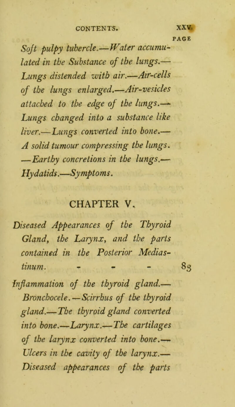 I CONTENTS. XXV. PAGE Soft pulpy tubercle.—Water accumu- lated in the Substance of the lungs.— Lungs distended with air.—Air-cells of the lungs enlarged.—Air-vesicles attached to the edge of the lungs.—- Lungs changed into a substance like liver.—Lungs converted into bone.— A solid tumour compressing the lungs. —Earthy concretions in the lungs.— Hydatids.—Symptoms. CHAPTER V, Diseased Appearances of the Thyroid Gland, the Larynx, and the parts contained in the Posterior Medias- tinum. 83 inflammation of the thyroid gland.— Bronchocele.—Scirrhus of the thyroid gland.— The thyroid gland converted into bone.—Larynx.—The cartilages of the larynx converted into bone.— Ulcers in the cavity of the larynx.— Diseased appearances of the parts \