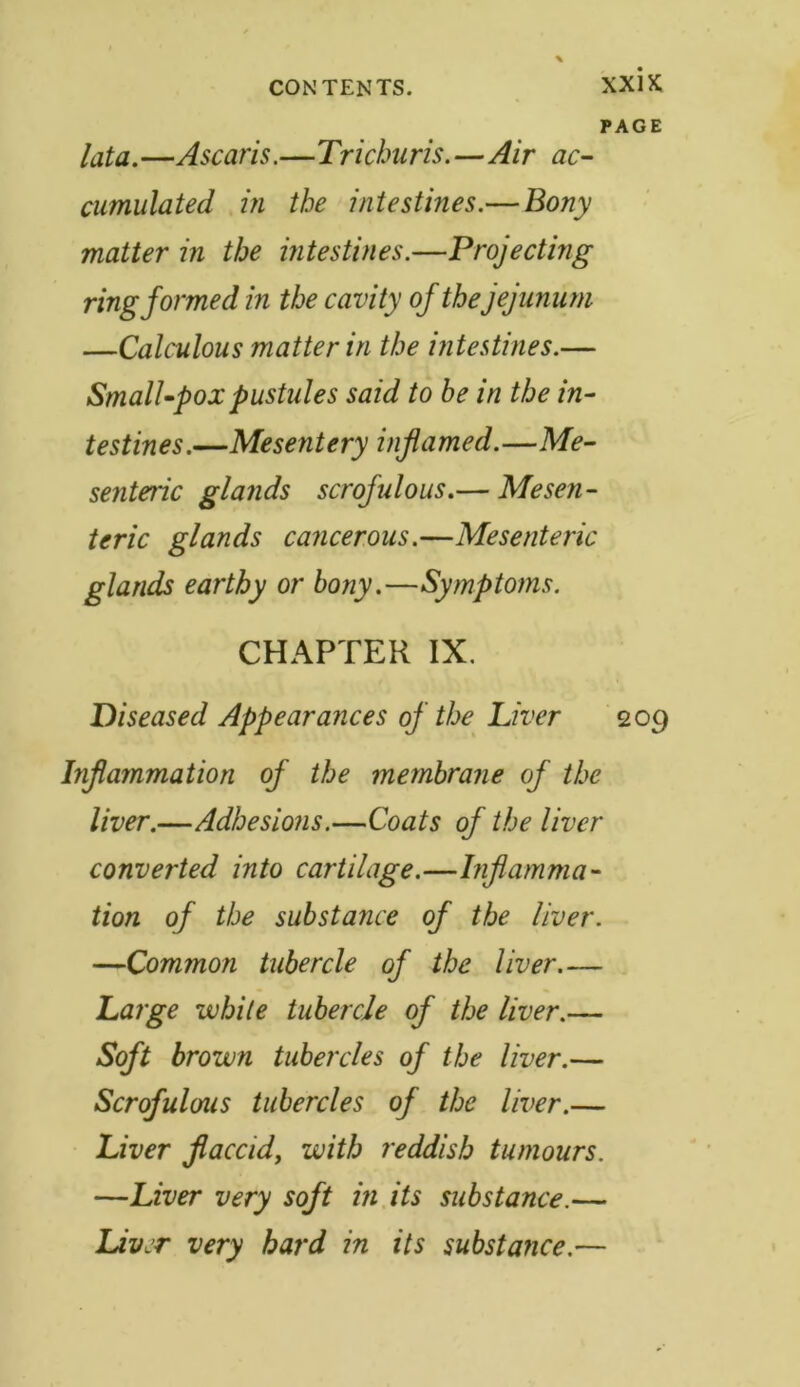 PAGE lata. —Ascaris.—Trichuris.—Air ac- cumulated in the intestines.— Bony matter in the intestines.—Projecting ring formed in the cavity of thejejunum —Calculous matter in the intestines.— Small-pox pustules said to be in the in- testines.—Mesentery inflamed.—Me- senteric glands scrofulous.— Mesen- teric glands cancerous.—Mesenteric glands earthy or bony.—Symptoms. CHAPTER IX. Diseased Appearances of the Liver 209 Inflammation of the membrane of the liver.—Adhesions.—Coats of the liver converted into cartilage.—Inflamma- tion of the substance of the liver. —Common tubercle of the liver Large while tubercle of the liver.— Soft brown tubercles of the liver.— Scrofulous tubercles of the liver.— Liver flaccid, with reddish tumours. —Liver very soft in its substance.— Liver very hard in its substance.—