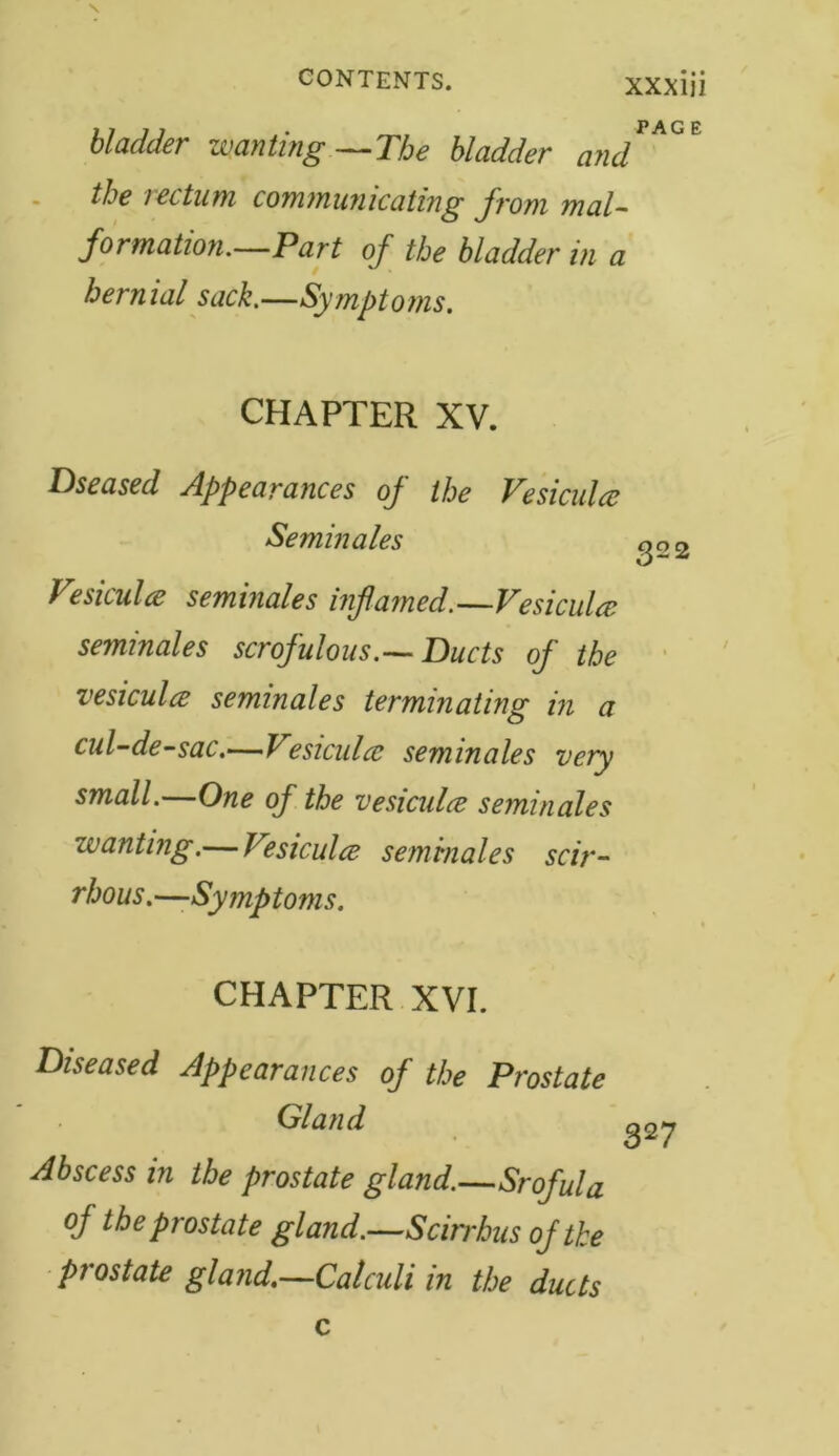 bladder wanting—The bladder and*** the rectum communicating from mal- formation.—Part of the bladder in a hernial sack.—Symptoms. CHAPTER XV. Dseased Appearances of the Vesiculce Semin ales go Vesiculce seminales inflamed.—Vesiculce seminales scrofulous.—Ducts of the vesiculce seminales terminating in a cul-de-sac.—Vesiculce seminales very small.—One of the vesiculce seminales zvanting.— Vesiculce seminales scir- rhous.—Symptoms. CHAPTER XVI. Diseased Appearances of the Prostate Gland Abscess in the prostate gland.—Srofula of the prostate gland.—Scirrhus of the prostate gland.—Calculi in the ducts 327 c