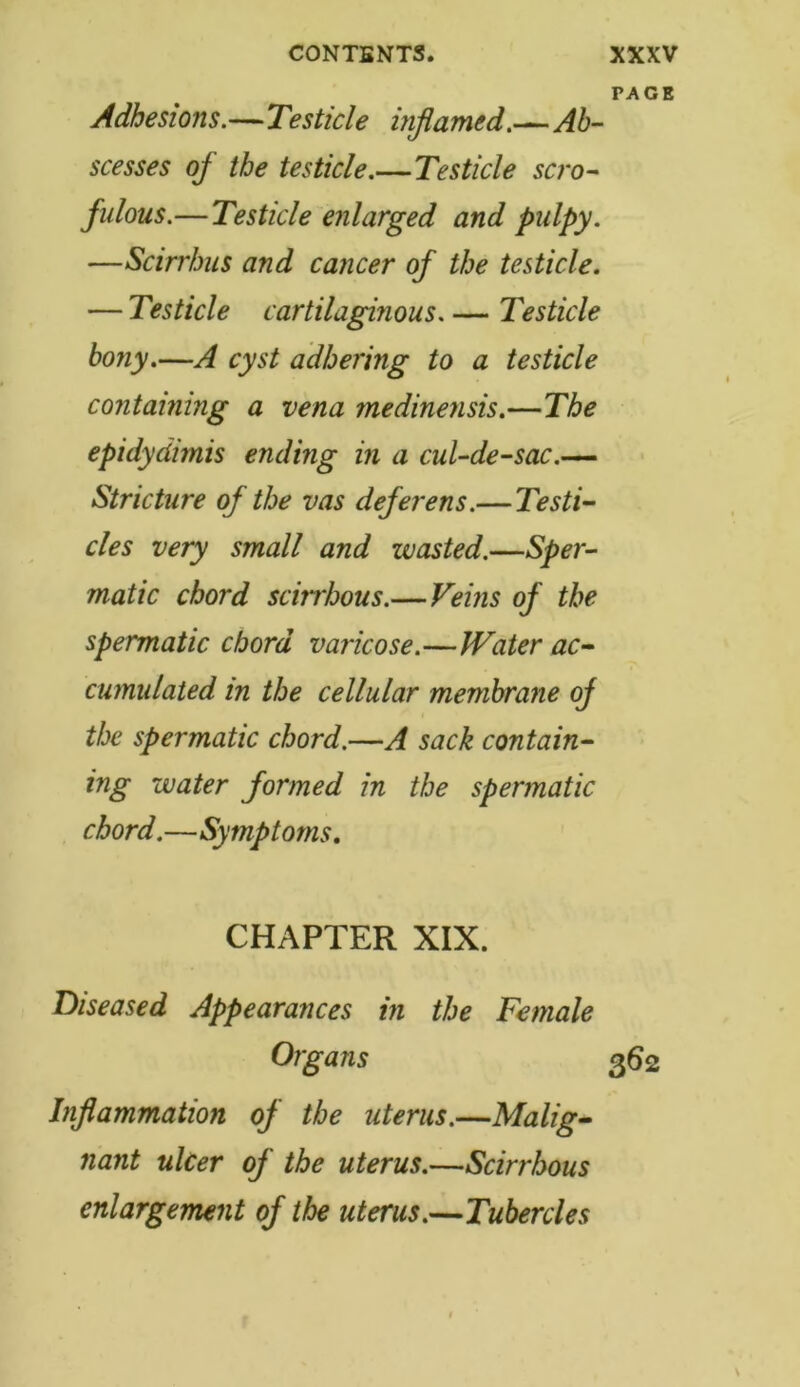 PAGE Adhesions.—Testicle inflamed.—Ab- scesses of the testicle.—Testicle scro- fulous.— Testicle enlarged and pidpy. —Scirrhus and cancer of the testicle. — Testicle cartilaginous. — Testicle bony.—A cyst adhering to a testicle containing a vena medinensis.—The epidydimis ending in a cul-de-sac.— Stricture of the vas deferens.— Testi- cles very small and wasted.—Sper- matic chord scirrhous.— Feins of the spermatic chord varicose.—Water ac- cumulated in the cellular membrane of the spermatic chord.—A sack contain- ing water formed in the spermatic chord.—Symptoms. CHAPTER XIX. Diseased Appearances in the Female Organs 362 Inflammation of the uterus.—Malig- nant ulcer of the uterus.—Scirrhous enlargement of the uterus.—Tubercles