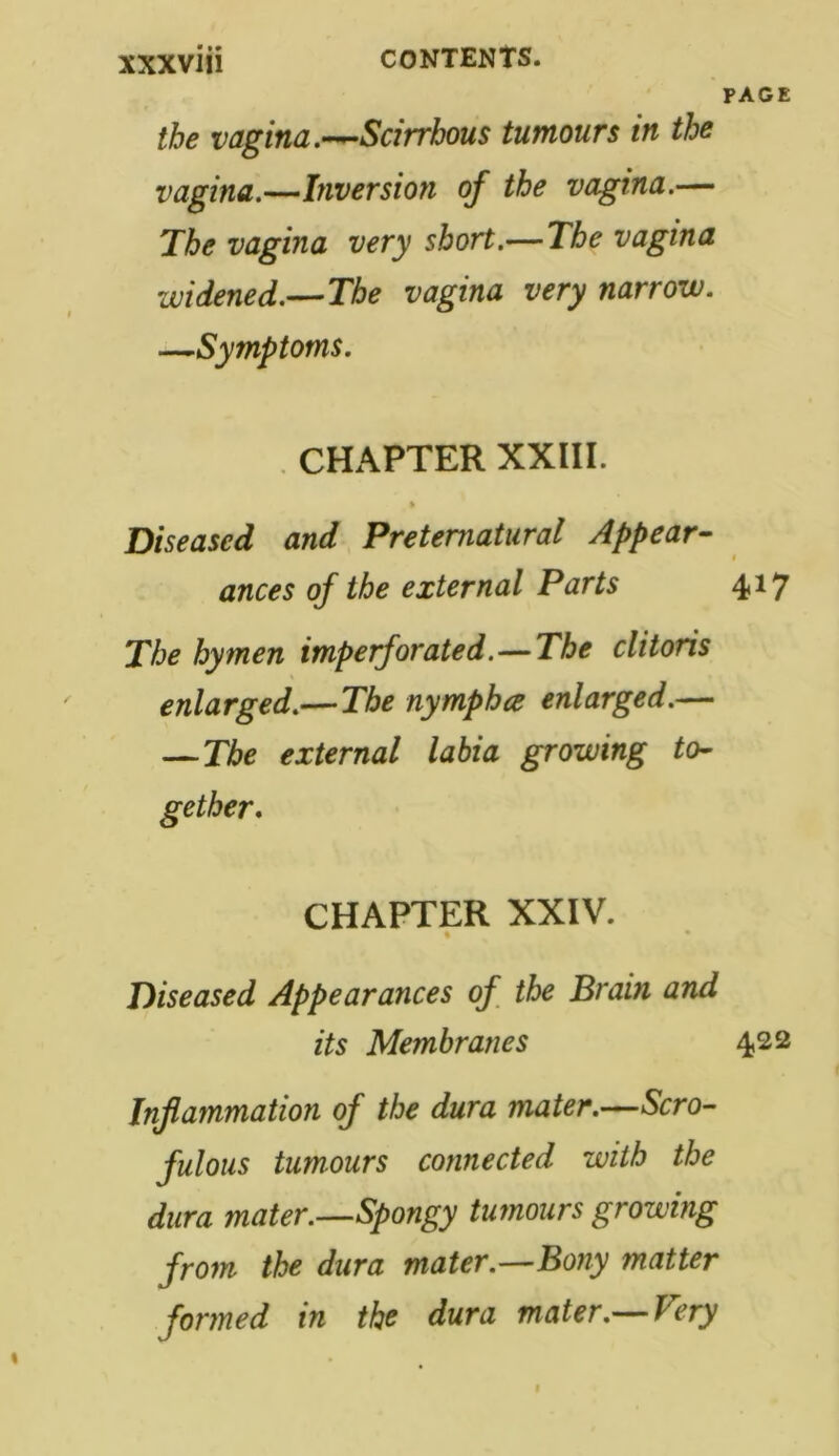 PAGE the vagina.—-Scirrhous tumours in the vagina.—Inversion of the vagina.— The vagina very short.— The vagina widened.—-The vagina very narrow. —Symptoms. . CHAPTER XXIII. * Diseased and Preternatural Appear- ances of the external Parts 4*7 The hymen imperforated.—The clitoris enlarged.—The nymphce enlarged.— — The external labia growing ten gether. CHAPTER XXIV. Diseased Appearances of the Brain and its Membranes 422 Inflammation of the dura mater.—Scro- fulous tumours connected with the dura mater.—Spongy tumours growing from the dura mater.—Bony matter formed in the dura mater.—Very