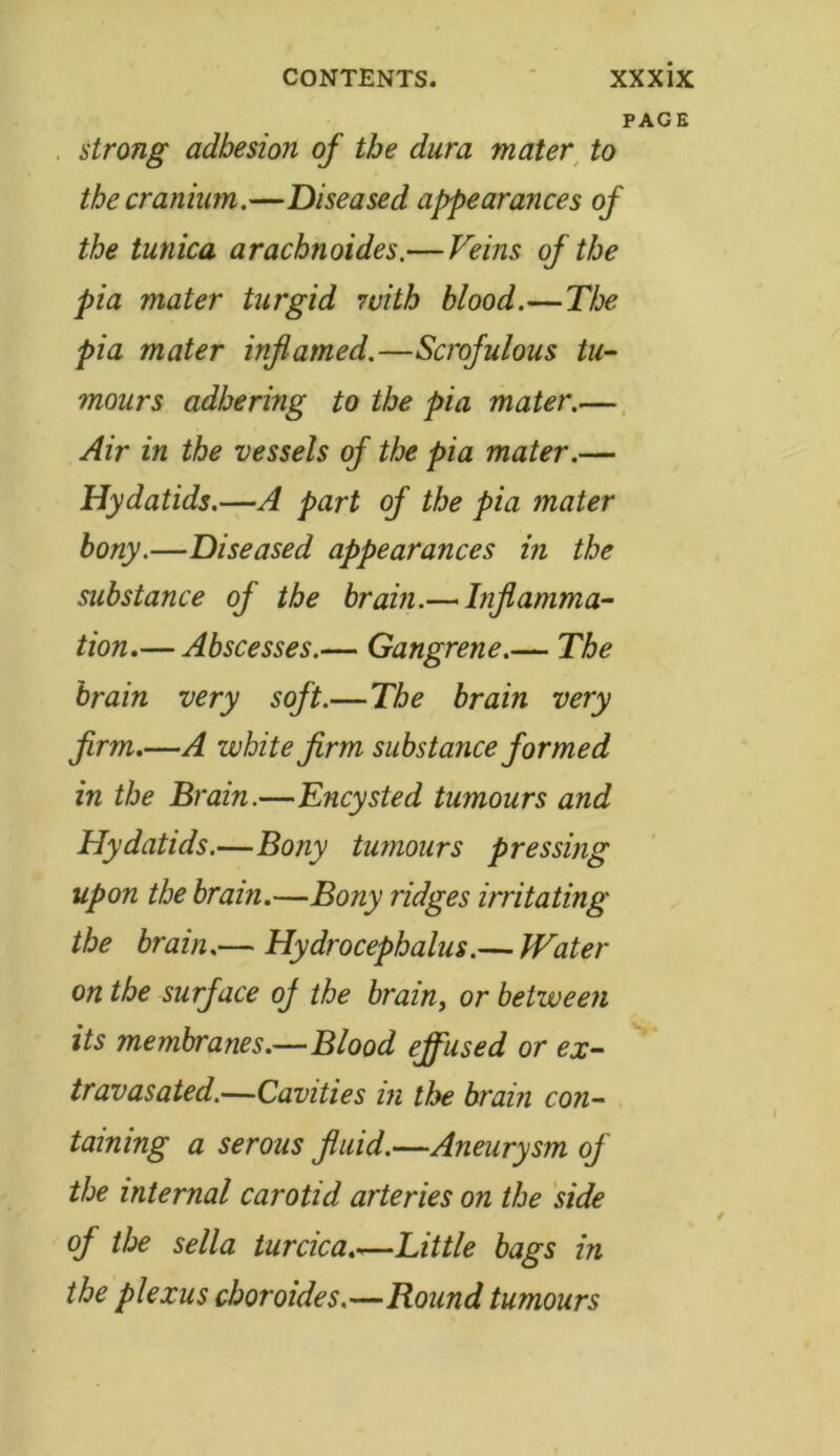 PAGE strong adhesion of the dura mater to the cranium.—Diseased appearances of the tunica aracbnoides.— Veins of the pia mater turgid with blood.—The pia mater inflamed.—Scrofulous tu- mours adhering to the pia mater.— Air in the vessels of the pia mater.— Hydatids.—A part of the pia mater bony.—Diseased appearances in the substance of the brain.— Inflamma- tion.— Abscesses.— Gangrene.— The brain very soft.—The brain very firm.—A white firm substance formed in the Brain.—Encysted tumours and Hydatids.—Bony tumours pressing upon the brain.—Bony ridges irritating the brain.— Hydrocephalus.— Water on the surface oj the brain, or between its membranes.—Blood effused or ex- travasated.—Cavities in the brain con- taining a serous fluid.—Aneurysm of the internal carotid arteries on the side of the sella turcica.—Little bags in the plexus choroides.—Round tumours