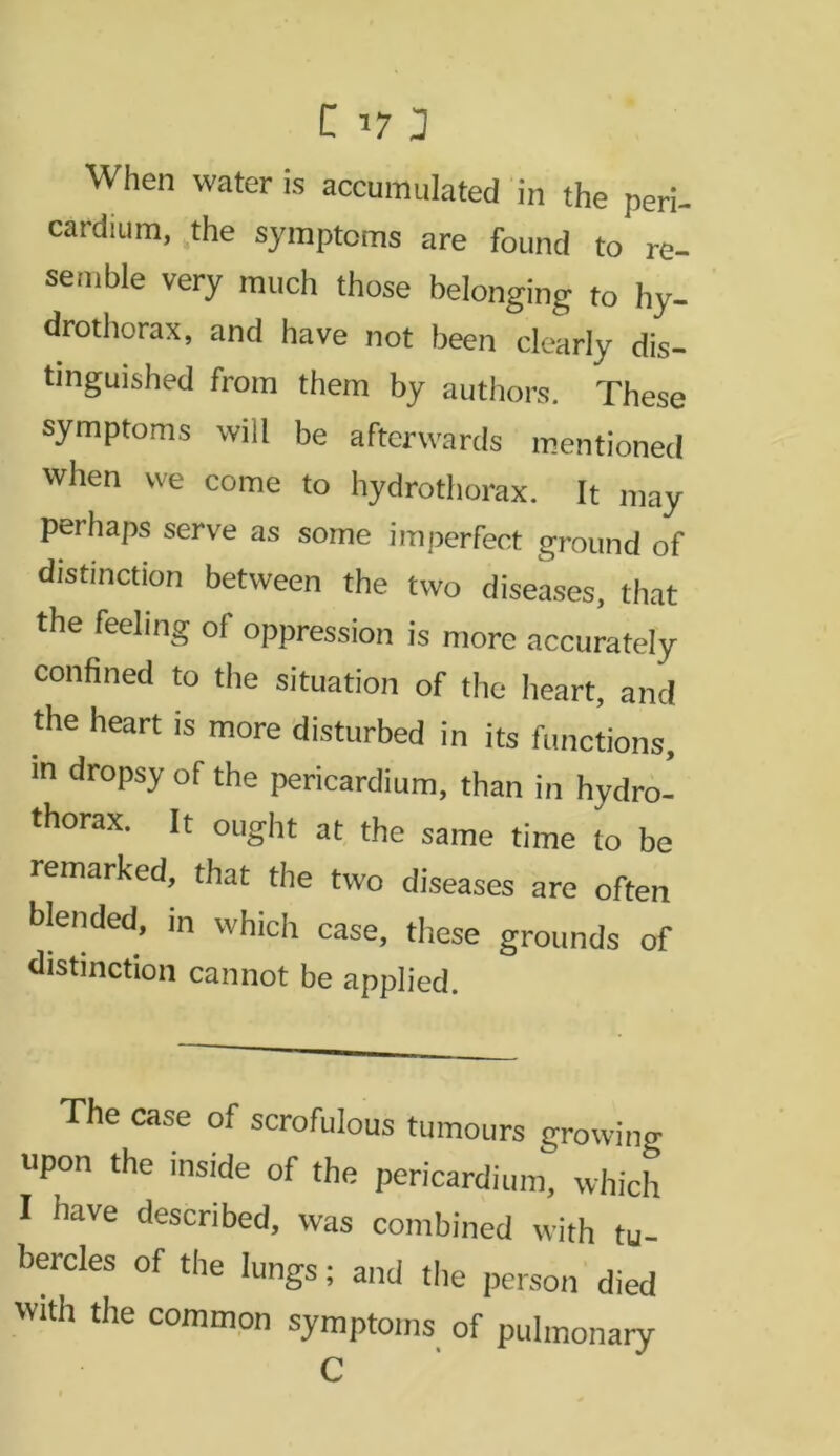 C 173 When water is accumulated in the peri- cardium, the symptoms are found to re- semble very much those belonging to hy- drothorax, and have not been clearly dis- tinguished from them by authors. These symptoms will be afterwards mentioned when we come to hydrothorax. It may perhaps serve as some imperfect ground of distinction between the two diseases, that the feeling of oppression is more accurately confined to the situation of the heart, and the heart is more disturbed in its functions, m dropsy of the pericardium, than in hydro- thorax. It ought at the same time to be remarked, that the two diseases are often blended, in which case, these grounds of distinction cannot be applied. The case of scrofulous tumours growing upon the inside of the pericardium, which I have described, was combined with tu- bercles of the lungs; and the person died with the common symptoms of pulmonary C