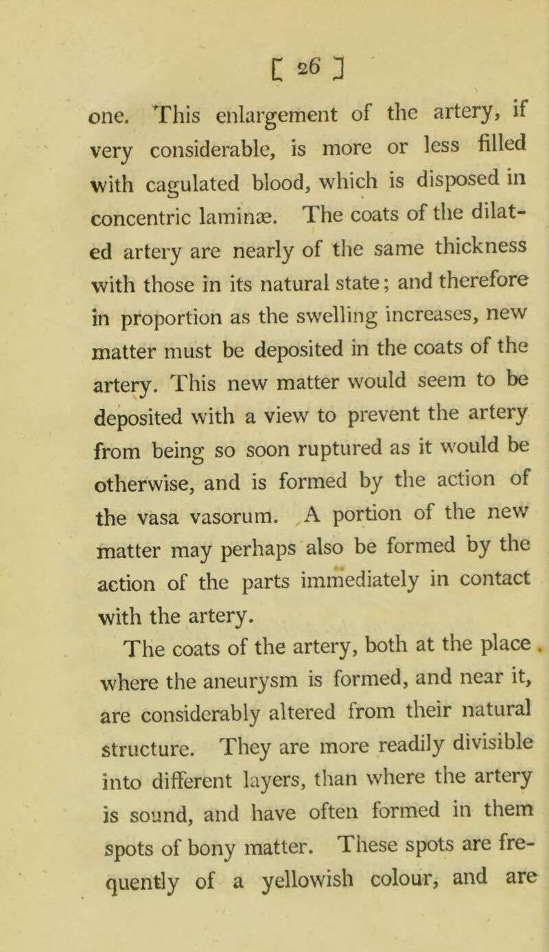 \ one. This enlargement of the artery, if very considerable, is more or less filled with cagulated blood, which is disposed ill concentric laminae. The coats of the dilat- ed artery are nearly of the same thickness with those in its natural state; and therefore in proportion as the swelling increases, new matter must be deposited in the coats of the artery. This new matter would seem to be deposited with a view to prevent the artery from being so soon ruptured as it would be otherwise, and is formed by the action of the vasa vasorum. A portion of the new matter may perhaps also be formed by the action of the parts immediately in contact with the artery. The coats of the artery, both at the place . where the aneurysm is formed, and near it, are considerably altered from their natural structure. They are more readily divisible into different layers, than where the artery is sound, and have often formed in them spots of bony matter. These spots are fre- quently of a yellowish colour, and are